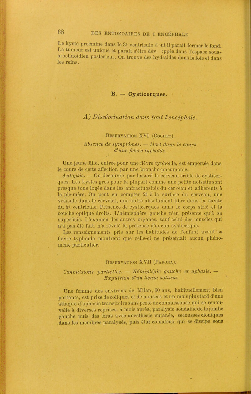 Le kyste proémine dans le 3« ventricule d mt il paraît former le fond. La tumeur est unique et paraît s’ôtre dév. :>ppée dans l’espace sous- arachnoïdien postérieur. On trouve des hydalides dans le foie et dans les reins. B. — Cysticerques. ( A) Dissémination dans tout Vencéphale. Observation XVI (Cochez). Absence de symptômes. — Mort dans le cours d'une fièvre typhoïde. Une jeune fille, entrée pour une fièvre typhoïde, est emportée dans le cours de cette affection par une hx’oncho-pneumonie. Autopsie. — On découvre par hasard le cerveau criblé de cysticer- ques. Les kystes gros pour la plupart comme une petite noisette sont presque tous logés dans les anfractuosités du cerveau et adhérents à la pie-mère. On peut en compter 21 à la surface du cerveau, une vésicule dans le cervelet, une autre absolument libre dans la cavité du 4e ventricule. Présence de cysticerques dans le corps strié et la couche optique droits. L’hémisphère gauche n’en présente qu’à sa superficie. L’examen des autres organes, sauf celui des muscles qui n’a pas été fait, n’a révélé la présence d’aucun cysticerque. Les renseignements pris sur les habitudes de l’enfant avant sa fièvre typhoïde montrent que celle-ci ne présentait aucun phéno- mène particulier. Observation XVII (Parona). Convulsions partielles. — Hémiplégie gauche et aphasie. — Expulsion d’un tænia solium. Une femme des environs de Milan, 60 ans, habituellement bien portante, est prise de coliques et de nausées et un mois plus tard d’une attaque d’aphasie transitoire sans perte de connaissance qui se renou- velle à diverses reprises. 4 mois après, paralysie soudaine de la jambe gauche puis des bras avec anesthésie cutanée, secousses cloniques .dans les membres paralysés, puis état comateux qui se dissipe sous