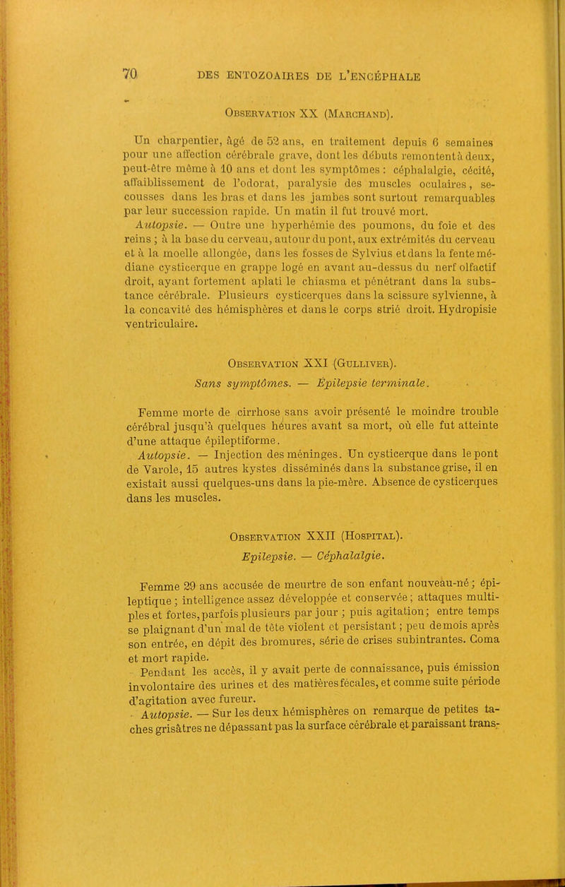 Observation XX (Marchand). Un charpentier, âgé de 52 ans, en traitement depuis G semaines pour une affection cérébrale grave, dont les débuts remontentà deux, peut-être môme à 10 ans et dont les symptômes : céphalalgie, cécité, affaiblissement de l’odorat, paralysie des muscles oculaires, se- cousses dans les bras et dans les jambes sont surtout remarquables parleur succession rapide. Un matin il fut trouvé mort. Autopsie. — Outre une hyperhémie des poumons, du foie et des reins ; à la base du cerveau, autour du pont, aux extrémités du cerveau et à la moelle allongée, dans les fosses de Sylvius et dans la fente mé- diane cysticerque en grappe logé en avant au-dessus du nerf olfactif droit, ayant fortement aplati le chiasma et pénétrant dans la subs- tance cérébrale. Plusieurs cysticerques dans la scissure sylvienne, à la concavité des hémisphères et dans le corps strié droit. Hydropisie ventriculaire. Observation XXI (Gulliver). Sans symptômes. — Épilepsie terminale. Femme morte de cirrhose sans avoir présenté le moindre trouble cérébral jusqu’à quelques hôures avaht sa mort, où elle fut atteinte d’une attaque épileptiforme. Autopsie. — Injection des méninges. Un cysticerque dans le pont de Varole, 15 autres kystes disséminés dans la substance grise, il en existait aussi quelques-uns dans la pie-mère. Absence de cysticerques dans les muscles. Observation XXII (Hospital). Epilepsie. — Céphalalgie. Femme 29 ans accusée de meurtre de son enfant nouveau-né ; épi- leptique; intelligence assez développée et conservée; attaques multi- ples et fortes, parfois plusieurs par jour ; puis agitation; entre temps se plaignant d’un mal de tète violent et persistant ; peu de mois après son entrée, en dépit des bromures, série de crises subintrantes. Coma et mort rapide. .... Pendant les accès, il y avait perte de connaissance, puis émission involontaire des urines et des matières fécales, et comme suite période d’agitation avec fureur. ■ Autopsie. — Sur les deux hémisphères on remarque de petites ta- ches grisâtres ne dépassant pas la surface cérébrale et paraissant trans-