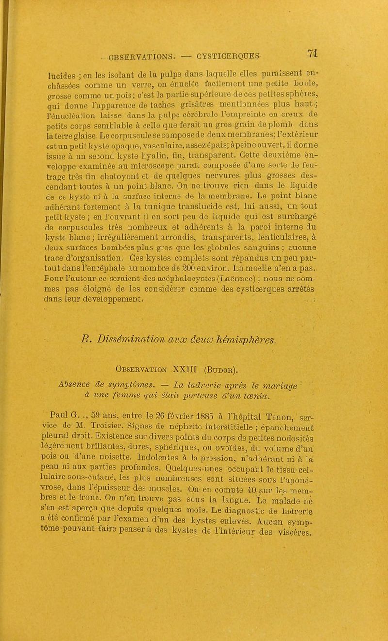 lucides ; en les isolant de la pulpe dans laquelle elles paraissent en- châssées comme un verre, on énuclée facilement une petite boule, grosse comme un pois; c’est la partie supérieure de ces petites sphères, qui donne l’apparence de taches grisâtres mentionnées plus haut-; l’énucléation laisse dans la pulpe cérébrale l’empreinte en creux de petits corps semblable à celle que ferait un gros grain de plomb dans la terre glaise. Le corpuscule se compose de deux membranes; l’extérieur estun petit kyste opaque, vasculaire, assez épais; àpeine ouvert, il donne issue à un second kyste hyalin, fin, transparent. Cette deuxième en- veloppe examinée au microscope paraît composée d’une sorte de feu- trage très fin chatoyant et de quelques nervures plus grosses des- cendant toutes à un point blanc. On ne trouve rien dans le liquide de ce kyste ni à la surface interne de la membrane. Le point blanc adhérant fortement à la tunique translucide est, lui aussi, un tout petit kyste; en l’ouvrant il en sort peu de liquide qui est surchargé de corpuscules très nombreux et adhérents à la paroi interne du kyste blanc ; irrégulièrement arrondis, transparents, lenticulaires, à deux surfaces bombées plus gros que les globules sanguins ; aucune trace d’organisation. Ces kystes complets sont répandus un peu par- tout dans l’encéphale au nombre de 200 environ. La moelle n’en a pas. Pour l’auteur ce seraient des acéphalocystes (Laënnec) ; nous ne som- mes pas éloigné de les considérer comme des cysticerques arrêtés dans leur développement. jB. Dissémination aux deux hémisphères. Observation XXIII (Budor). Absence de symptômes. — La ladrerie après le mariage à une femme qui était porteuse d’un tœnia. Paul G. ., 59 ans, entre le 26 février 1885 à l’hôpital Tenon, ser- vice de M. Troisier. Signes de néphrite interstitielle ; épanchement pleural droit. Existence sur divers points du corps de petites nodosités légèrement brillantes, dures, sphériques, ou ovoïdes, du volume d’un pois ou d’une noisette. Indolentes à la pression, n'adhérant ni à la peau ni aux parties profondes. Quelques-unes occupant le tissu-cel- lulaire sous-cutané, les plus nombreuses sont situées sous l’aponé- vrose, dans Pépaisseur des muscles. On- en compte 40 sur les mem- bres et le tronc. On n’en tx’ouve pas sous la langue. Le malade né s en est aperçu que depuis quelques mois. Le-diagnostic de ladrerie a été confirmé par l’examen d’un des kystes enlevés. Aucun .symp- tôme-pouvant faire penser à des kystes de l’intérieur des viscères.