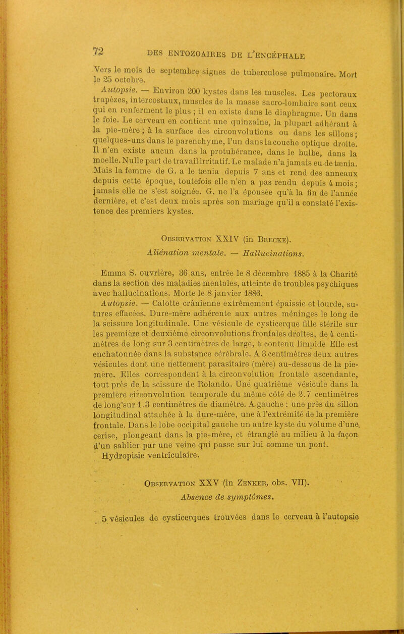 Vers le mois de septembre signes de tuberculose pulmonaire. Mort le 35 octobre. Autopsie. — Environ 200 kystes dans les muscles. Les pectoraux trapèzes, intercostaux, muscles de la masse sacro-lombaire sont ceux qui en renferment le plus ; il en existe dans le diaphragme. Un dans le foie. Le cerveau en contient une quinzaine, la plupart adhérant à la pie-mère; à la surface des circonvolutions ou dans les sillons* quelques-uns dans le parenchyme, Tun dans la couche optique droite! Il n’en existe aucun dans la protubérance, dans le bulbe, dans la moelle. Nulle part de travail irritatif. Le malade n’a jamais eu de tænia. Mais la femme de G. a le tænia depuis 7 ans et rend des anneaux depuis cette époque, toutefois elle n’en a pas rendu depuis 4 mois; jamais elle ne s’est soignée. G. ne l’a épousée qu'à la tin de l’année dernière, et c’est deux mois après son mariage qu’il a constaté l’exis- tence des premiers kystes. Observation XXIV (in Bregke). Aliénation mentale. — Hallucinations. Emma S. ouvrière, 36 ans, entrée le 8 décembre 1885 à la Charité dans la section des maladies mentales, atteinte de troubles psychiques avec hallucinations. Morte le 8 janvier 1886, Autopsie. — Calotte crânienne extrêmement épaissie et lourde, su- tures effacées. Dure-mère adhérente aux autres méninges le long de la scissure longitudinale. Une vésicule de cysticerque fille stérile sur les première et deuxiènae. circonvolutions frontales droites, de 4 centi- mètres de long sur 3 centimètres de large, à contenu limpide. Elle est enchatonnée dans la substance cérébrale. A 3 centimètres deux autres vésicules dont une nettement parasitaire (mère) au-dessous de la pie- mère. Elles correspondent à la circonvolution frontale ascendante, tout près de la scissure de Rolando. Une quatrième vésicule dans la première circonvolution temporale du même côté de 3.7 centimètres de long’sur 1.3 centimètres de diamètre. A gauche : une près du sillon longitudinal attachée à la dure-mère, une à l’extrémité de la première frontale. Dans le lobe occipital gauche un autre kyste du volume d’une, cerise, plongeant dans la pie-mère, et étranglé au milieu à la façon d’un sablier par une veine qui passe sur lui comme un pont. Hydi’opisie ventriculaire. Observation XXV (in Zenker, obs. VII). Absence de symptômes. 5 vésicules de cysticerques trouvées dans le cerveau à l’autopsie
