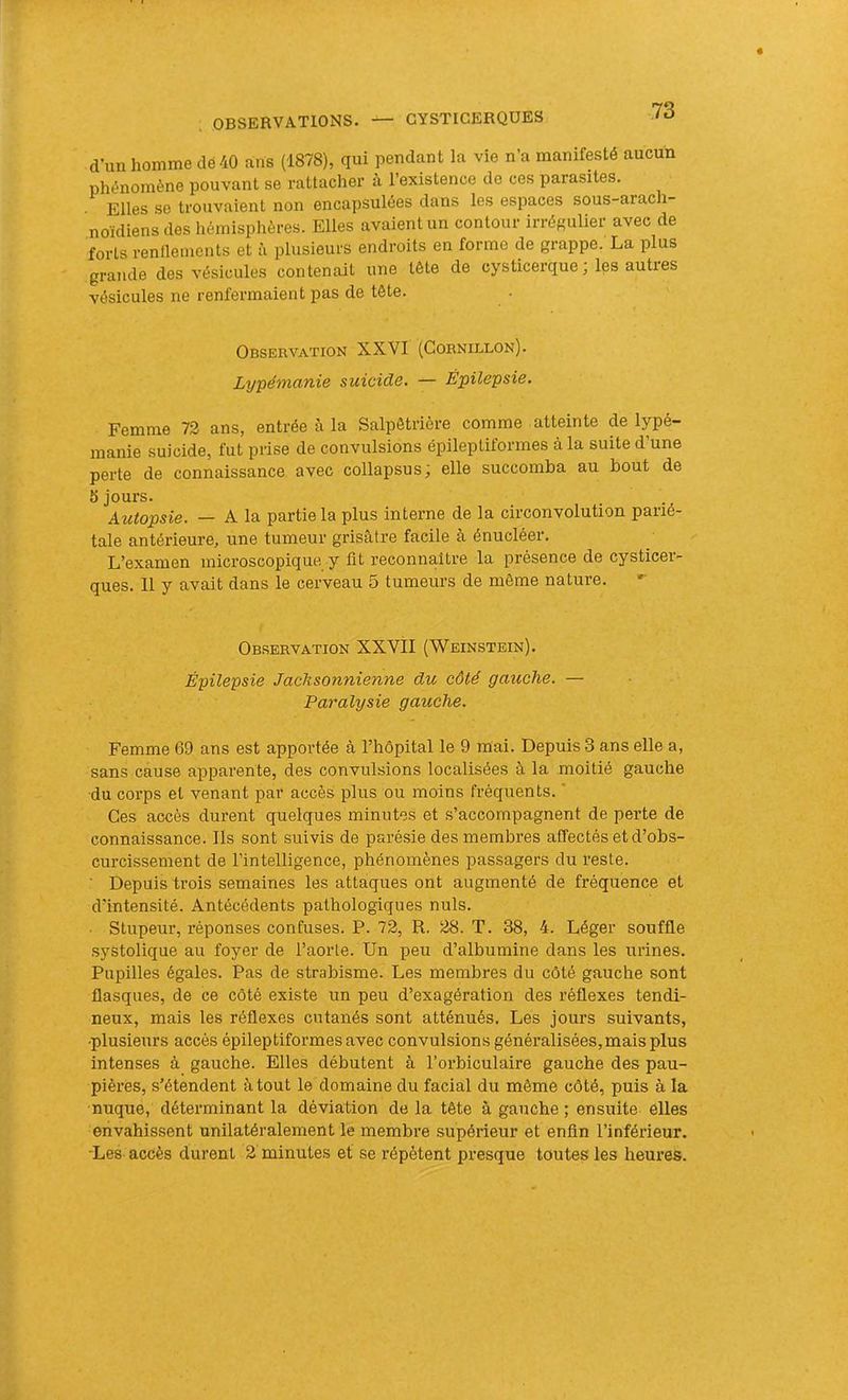 dun homme clé40 ans (1878), qui pendant la vie n’a manifesté aucun phénomène pouvant se rattacher à l’existence de ces parasites. Elles se trouvaient non encapsulées dans les espaces sous-arac noïdiens des hémisphères. Elles avaient un contour irrégulier avec de forts rendements et à plusieurs endroits en forme de grappe. La plus grande des vésicules contenait une tête de cysticerque ; les autres vésicules ne renfermaient pas de tête. Observation XXVI (Gornillon). Lypémanie suicide. — Épilepsie. Femme 73 ans, entrée à la Salpêtrière comme atteinte de lypé- manie suicide, fut prise de convulsions épileptiformes à la suite d’une perte de connaissance avec collapsus; elle succomba au bout de 5 jours. Autopsie. — A la partie la plus interne de la circonvolution parié- tale antérieure, une tumeur grisâtre facile à énucléer. L’examen microscopique y fit reconnaître la présence de cysticer- ques. 11 y avait dans le cerveau 5 tumeurs de même nature. Observation XXVII (Weinstein). Épilepsie Jachsonnienne du côté gauche. — Paralysie gauche. Femme 69 ans est apportée à l’hôpital le 9 mai. Depuis 3 ans elle a, sans cause apparente, des convulsions localisées à la moitié gauche du corps et venant par accès plus ou moins fréquents. ” Ces accès durent quelques minutes et s’accompagnent de perte de connaissance. Ils sont suivis de parésie des membres affectés et d’obs- curcissement de l’intelligence, phénomènes passagers du reste. ■ Depuis trois semaines les attaques ont augmenté de fréquence et d’intensité. Antécédents pathologiques nuis. • Stupeur, réponses confuses. P. 73, R. 38. T. 38, 4. Léger souffle systolique au foyer de l’aorte. Un peu d’albumine dans les urines. Pupilles égales. Pas de strabisme. Les membres du côté gauche sont flasques, de ce côté existe un peu d’exagération des réflexes tendi- neux, mais les réflexes cutanés sont atténués. Les jours suivants, •plusieurs accès épileptiformes avec convulsions généralisées, mais plus intenses à gauche. Elles débutent à l’orbiculaire gauche des pau- pières, s’étendent à tout le domaine du facial du même côté, puis à la nuque, déterminant la déviation de la tête à gauche ; ensuite elles envahissent unilatéralement le membre supérieur et enfin l’inférieur. •Les accès durent 3 minutes et se répètent presque toutes les heures.