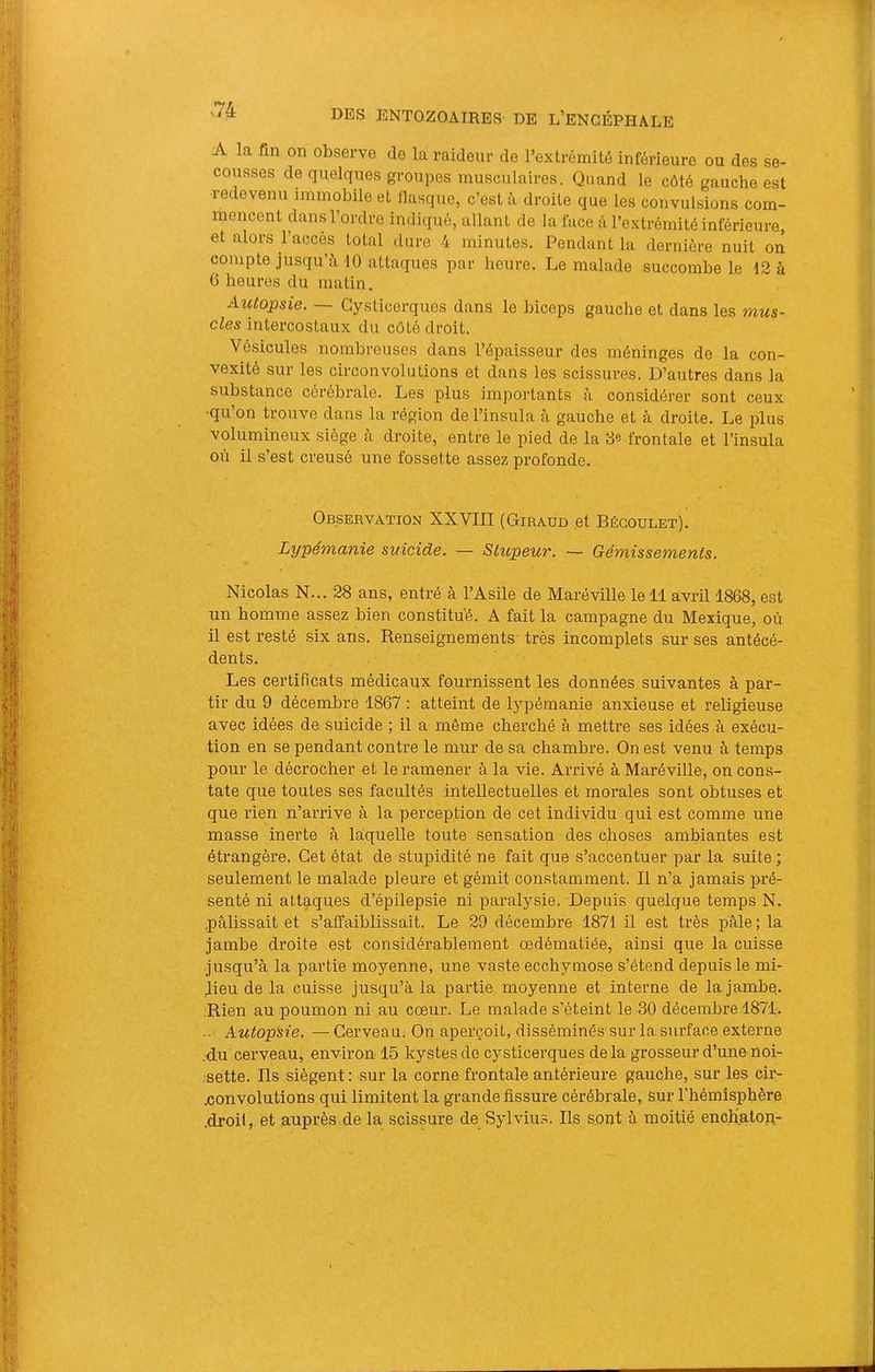 A la fin on observe de la raideur de rextrémité inférieure ou des se- cousses de quelques groupes musculaires. Quand le côté gauche est redevenu immobile et iUisque, c’est à droite que les convulsions com- mencent dans l’ordre indiqué, allant de la face à l’extrémité inférieure, et alors l’accès total dure 4 minutes. Pendant la dernière nuit oiî compte jusqu’à 10 attaques par heure. Le malade succombe le 12 à G heures du matin. Auiopsie. — Gysticerques dans le biceps gauche et dans les mus- cles intercostaux du côté droit. Vésicules nombreuses dans l’épaisseur des méninges de la con- vexité sur les circonvolutions et dans les scissures. D’autres dans la substance cérébrale. Les plus importants à considérer sont ceux •qu’on trouve dans la région de l’insula à gauche et à droite. Le plus volumineux siège à droite, entre le pied de la 8e frontale et l’insula où il s’est creusé une fossette assez profonde. Observation XXVIII (Giraud et Bégoulet). Lypémanie suicide. — Stupeur. — Gémissements. Nicolas N... 28 ans, entré à l’Asile de Maréville le 11 avril 1868, est un homme assez bien constitué. A fait la campagne du Mexique, où il est resté six ans. Renseignements très incomplets sur ses antécé- dents. Les certificats médicaux fournissent les données suivantes à par- tir du 9 décembre 1867 : atteint de lypémanie anxieuse et religieuse avec idées de suicide ; il a même cherché à mettre ses idées à exécu- tion en se pendant contre le mur de sa chambre. On est venu à temps pour le décrocher et le ramener à la vie. Arrivé à Maréville, on cons- tate que toutes ses facultés intellectuelles et morales sont obtuses et que rien n’arrive à la perception de cet individu qui est comme une masse inerte à laquelle toute sensation des choses ambiantes est étrangère. Cet état de stupidité ne fait que s’accentuer par la suite; seulement le malade pleure et gémit constamment. Il n’a jamais pré- senté ni attgiques d’épilepsie ni paralysie. Depuis quelque temps N. .pâlissait et s’affaiblissait. Le 29 décembre 1871 il est très pâle; la jambe droite est considérablement œdématiée, ainsi que la cuisse jusqu’à la partie moyenne, une vaste ecchymose s’étend depuis le mi- lieu de la cuisse jusqu’à la partie moyenne et interne de la jambe,. Rien au poumon ni au cœur. Le malade s’éteint le 30 décembre 1871. ■ • Autopsie. —Cerveau. On aperçoit, disséminés sur la surface externe ,du cerveau, environ 15 kystes de cysticerques delà grosseur d’une noi- sette. Ils siègent : sur la corne frontale antérieure gauche, sur les cir- .convolutions qui limitent la grande fissure cérébrale, sur l’hémisphère .droit, et auprès de la scissure de Sylvius. Ils sont à moitié encKaton-