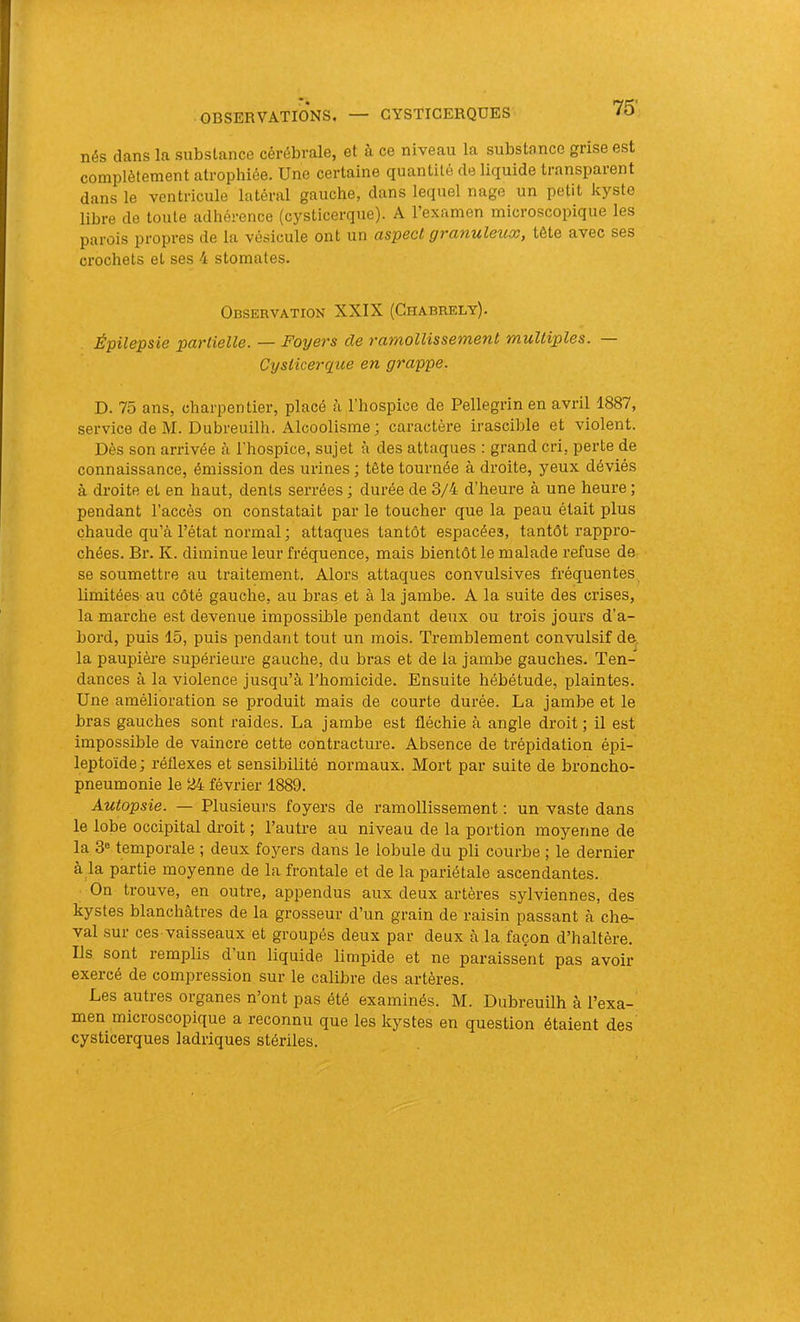 nés dans la substance céi'ébrale, et à ce niveau la substance grise est complètement atrophiée. Une certaine quantité de liquide transparent dans le ventricule latéral gauche, dans lequel nage un petit kyste libre de toute adhérence (cysticerque). A l’examen microscopique les parois propres de la vésicule ont un aspect gvcinuleux, tête avec ses crochets et ses 4 stomates. Observation XXIX (Chabrely). Épilepsie partielle. — Foyers de ramollissement multiples. Cysticerque en grappe. D. 75 ans, charpentier, placé à l’hospice de Pellegrin en avril 1887, service de M. Dubreuilh. Alcoolisme ; caractère irascible et violent. Dès son arrivée à l'hospice, sujet à des attaques ; grand cri, perte de connaissance, émission des urines ; tête tournée à droite, yeux déviés à droite et en haut, dents serrées ; durée de 3/4 d’heure à une heure ; pendant l’accès on constatait par le toucher que la peau était plus chaude qu’à l’état normal ; attaques tantôt espacées, tantôt rappro- chées. Br. K. diminue leur fréquence, mais bientôt le malade refuse de se soumettre au traitement. Alors attaques convulsives fréquentes limitées au côté gauche, au bras et à la jambe. A la suite des crises, la marche est devenue impossible pendant deux ou trois jours d’a- bord, puis 15, puis pendant tout un mois. Tremblement convulsif de. la paupièi’e supérieure gauche, du bras et de la jambe gauches. Ten- dances à la violence jusqu’à l’homicide. Ensuite hébétude, plaintes. Une amélioration se produit mais de courte durée. La jambe et le bras gauches sont raides. La jambe est fléchie à angle droit ; il est impossible de vaincre cette contracture. Absence de trépidation épi- leptoïde; réflexes et sensibilité normaux. Mort par suite de broncho- pneumonie le 24 février 1889. Autopsie. — Plusieurs foyers de ramollissement : un vaste dans le lobe occipital droit ; l’autre au niveau de la portion moyenne de la 3« temporale ; deux foyers dans le lobule du pli courbe ; le dernier à la partie moyenne de la frontale et de la pariétale ascendantes. On trouve, en outre, appendus aux deux artères sylviennes, des kystes blanchâtres de la grosseur d’un grain de raisin passant à che- val sur ces vaisseaux et groupés deux par deux à la façon d’haltère. Ils sont remplis d’un liquide limpide et ne paraissent pas avoir- exercé de compression sur le calibre des artères. Les autres organes n’ont pas été examinés. M. Dubreuilh à l’exa- men microscopique a reconnu que les kystes en question étaient des cysticerques ladriques stériles.