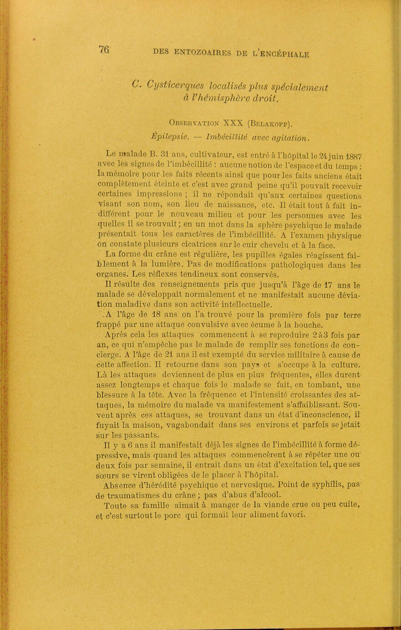 C. Cijsticerqiies localisés plus spécialement à Vhémisphère droit. Observation XXX (Belakoff). Épilepsie. — Imbécillité avec agüation. Le malade B. 31 ans, cultivateur, est entré à l’hôpital le 24juin 1887 avec lès signesde l’imbécillité ; aucune notion de l’espaceetdu temps: la mémoire pour les faits récents ainsi que pour les faits anciens était complètement éteinte et c’est avec grand peine qu’il pouvait recevoir certaines impressions ; il ne répondait qu’aux certaines questions visant son nom, son lieu de naissance, etc. 11 était tout à fait in- dillérent pour le nouveau milieu et pour les personnes avec les quelles il se trouvait; en un mot dans la sphère psychique le malade présentait tous les caractères de rimbécillité. A l’examen physique on constate plusieurs cicatrices sur le cuir chevelu et à la face. La forme du crâne est régulière, les pupilles égales réagissent fai- blement à la lumière. Pas de modifications pathologiques dans les organes. Les réflexes tendineux sont conservés. 11 résulte des renseignements pris que jusqu’à l’âge de 17 ans le malade se développait normalement et ne manifestait aucune dévia- tion maladive dans son activité intellectuelle. . A râge de 18 ans on l’a trouvé pour la première fois par terre frappé par une attaque convulsive avec écume à la bouche. Après cela les attaques commencent à se reproduire 2à3 fois par an, ce qui n’empêche pas le malade de remplir ses fonctions de con- cierge. A l’âge de 21 ans il est exempté du service militaire à cause de cette affection. 11 retourne dans son pays et s’occupe à la culture. Là les attaques deviennent de plus en plus fréquentes, elles durent assez longtemps et chaque fois le malade se fait, en tombant, une blessure à la tête. Avec la fréquence et l’intensité croissantes des at- taques, la mémoire du malade va manifestement s’affaiblissant. Sou- vent après ces attaques, se trouvant dans un état d’inconscience, il fuyait la maison, vagabondait dans ses environs et parfois se jetait sur les passants. 11 y a 6 ans il manifestait déjà les signes de l’imbéciUité à forme dé- pressive, mais quand les attaques commencèrent à se répéter une ou deux fois par semaine, il entrait dans un état d’excitation tel, que ses sœurs se virent obligées de le placer à l’hôpital. Absence d’hérédité p.sychique et nervosique. Point de syphilis, pas de traumatismes du crâne ; pas d’abus d’alcool. Toute sa famille aimait à manger de la viande crue ou peu cuite, et c’est surtout le porc qui formait leur aliment favori.