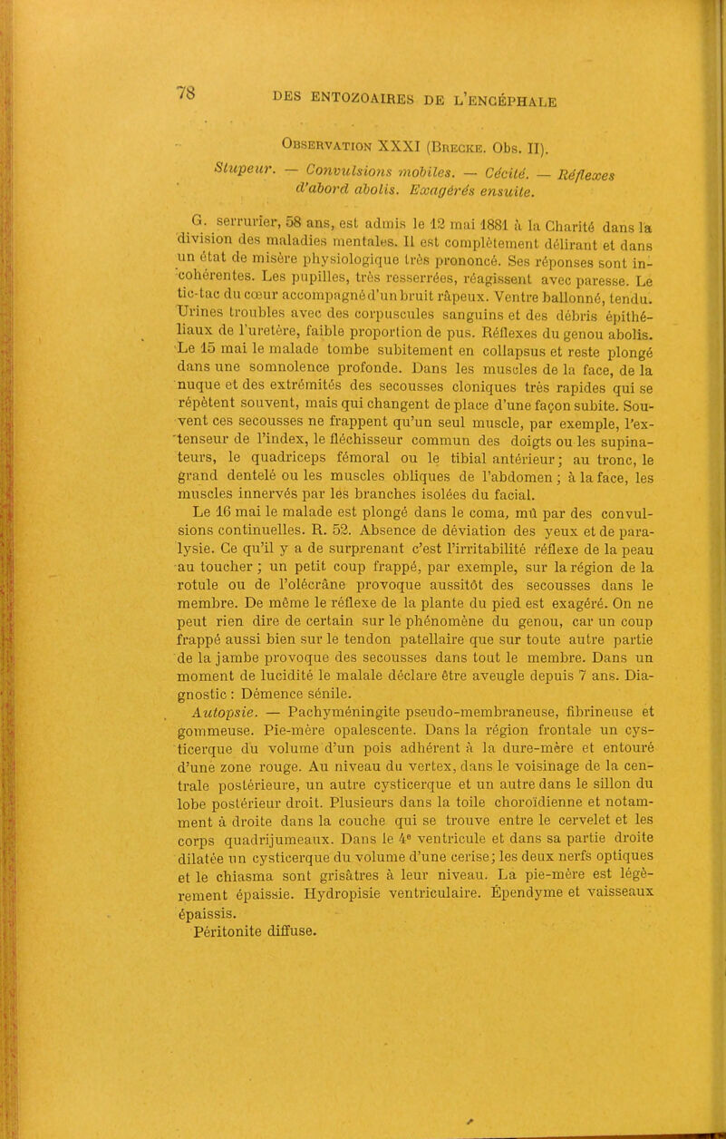 Observation XXXI (Brecke. Obs. II). Stupeur. — Convuîsio7is 'mobiles. — Cécile. — lîé/lexes d’abord abolis. Exagérés ensuite. G. serrurier, 58 ans, est admis le 12 mai 1881 à la Charité dans la division des maladies mentales. Il est complètement délirant et dans un état de misère physiologique très prononcé. Ses réponses sont in- ■cohérentes. Les pupilles, très resserrées, réagissent avec paresse. Le tic-tac du cœur accompagnéd’un bruit n\peux. Ventre ballonné, tendu. Urines troubles avec des corpuscules sanguins et des débris épithé- liaux de l’uretère, faible proportion de pus. Réflexes du genou abolis. Le 15 mai le malade tombe subitement en collapsus et reste plongé dans une somnolence profonde. Dans les muscles de la face, de la nuque et des extrémités des secousses cloniques très rapides qui se répètent souvent, mais qui changent déplacé d’une façon subite. Sou- vent ces secousses ne frappent qu’un seul muscle, par exemple, l’ex- 'tenseur de l’index, le fléchisseur commun des doigts ou les supina- teurs, le quadriceps fémoral ou le tibial antérieur ; au tronc, le grand dentelé ou les muscles obliques de l’abdomen ; à la face, les muscles innervés par lés branches isolées du facial. Le 16 mai le malade est plongé dans le coma, mû par des convul- sions continuelles. R. 52. Absence de déviation des yeux et de para- lysie. Ce qu’il y a de surprenant c’est l’irritabilité réflexe de la peau au toucher ; un petit coup frappé, par exemple, sur la région de la rotule ou de l’olécrâne provoque aussitôt des secousses dans le membre. De même le réflexe de la plante du pied est exagéré. On ne peut rien dire de certain sur le phénomène du genou, car un coup frappé aussi bien sur le tendon patellaire que sur toute autre partie de la jambe provoque des secousses dans tout le membre. Dans un moment de lucidité le malale déclare être aveugle depuis 7 ans. Dia- gnostic : Démence sénile. Autopsie. — Pachyméningite pseudo-membraneuse, fibrineuse et gommeuse. Pie-mère opalescente. Dans la région frontale un cys- ticerque du volume d’un pois adhérent à la dure-mère et entouré d’une zone rouge. Au niveau du vertex, dans le voisinage de la cen- trale postérieure, un autre cysticerque et un autre dans le sillon du lobe postérieur droit. Plusieurs dans la toile choroïdienne et notam- ment à droite dans la couche qui se trouve entre le cervelet et les corps quadrijumeaux. Dans le 4® ventricule et dans sa partie droite dilatée nn cysticerque du volume d’une cerise; les deux nerfs optiques et le chiasma sont grisâtres à leur niveau. La pie-mère est légè- rement épaissie. Hydropisie ventriculaire. Épendyme et vaisseaux épaissis. Péritonite diffuse.