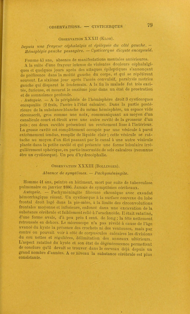 OBSERVATIONS. GYSTICERQÜES , Observation XX XII (Klob). Depuis U710 fToyeuT céphulcilyiQ et épilepsie ô/u côte Quuchc, HéniiplégiB gctuche pcisscigè7'e. — CysticerQue dicystô encapsulé. Femme 43 ans, absence de manifestations mentales antérieures. A la suite d’une frayeur intense de violentes douleurs céphalalgi- ques et quelques jours après des attaques épileptiques s’annonçant de préférence dans la moitié gauche du corps, et qui se répétèrent souvent. Le sixième jour après l’accès convulsif, paralysie motrice gauche qui disparut le lendemain. A la fin la malade fut très exci- tée, furieuse, et mourut le onzième jour dans un état de prostration et de somnolence profonde. . Autopsie. — A la périphérie de l’hémisphère droit 3 cysticerques encapsulés (2 frais, l’autre à l’état calcaire). Dans la partie posté- rieure de la substance blanche du même hémisphère, un espace vide circonsci'it, gros comme une noix, communiquant au moyen d’un canalicule court et étroit avec une autre cavité de la grosseur d’un pois ; ces deux cavités présentent un revêtement lisse à l’intérieur. La grosse cavité est complètement occupée par une vésicule à paroi extrêmement tendue, remplie de liquide clair ) cette vésicule se rat- tache au moyen d’un filet passant par le canal à une autre vésicule placée dans la petite cavité et qui présente une forme lobulaire irré- gulièrement sphérique, en partie inscrustée de sels calcaires (reconnue être un cysticerque). Un peu d’hydrocéphalie. Observation XXXIII (Bollinger). Absence de symptômes. — Pachyméningite. Homme 41 ans, peintre en bâtiment, mort par suite de tuberculose pulmonaire en janvier 1886. Jamais de symptômes cérébraux. Autopsie. — Pachyméningite fibreuse chronique avec exsudât hémorrhagique récent. Un cysticerque à la surface convexe du lobe frontal droit logé dans la pie-mère, à la limite des circonvolutions frontales moyenne et inférieure, enfoncé dans une excavation de la substance cérébrale et faiblement relié à l’arachnoïde. Il était ratatiné, d’une forme ovale, d’à peu près 1 cent, de long ; la tête nettement retroussée en dehors. Le microscope n’a pas révélé à cause de l’âge avancé du kyste la présence des crochets ni des ventouses, mais par, contre on pouvait voir à côté de corpuscules calcaires les divisions du cou nettes et régulières, délimitation des anneaux ultérieurs. L aspect latatiné du kyste et son état de dégénérescence permettent de conclure qu’il devait se trouver dans le cerveau déjà depuis un gland nombre d années. A ce niveau la substance cérébrale est plus consistante.