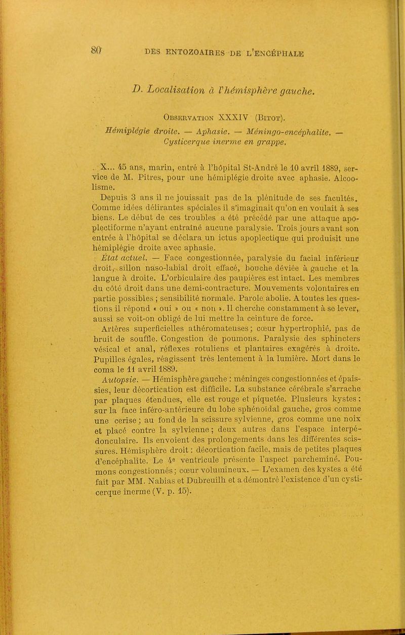 SO- D. Localisation à Vhémisphère gauche. Observation XXXI-V (Bitot). Hémiplégie droite. — Aphasie. — Méningo-encéghalüe. — Cysticerque inerme en grappe. . X... 45 ans, marin, entré à l’hôpital St-André le 10 avril 1889, ser- vice de M. Pitres, pour une hémiplégie droite avec aphasie. Alcoo- lisme. Depuis 3 ans il ne jouissait pas delà plénitude de ses facultés. Gomme idées délirantes spéciales il s’imaginait qu’on en voulait à ses biens. Le début de ces troubles a été précédé par une attaque apo- plectiforme n’ayant entraîné aucune paralysie. Trois jours avant son entrée à l’hôpital se déclara un ictus apoplectique qui produisit une hémiplégie droite avec aphasie. ■ État actuel. — Face congestionnée, paralysie du facial inférieur droit, , sillon naso-labial droit effacé, bouche déviée à gauche et la langue à droite. L’orbiculaire des paupières est intact. Les membres du côté droit dans une demi-contracture. Mouvements volontaires en partie possibles ; sensibilité normale. Parole abolie. A toutes les ques- tions il répond « oui » ou « non s.Ii cherche constamment à se lever, aussi se voit-on obligé de lui mettre 1a ceinture de force. Artères superficielles athéromateuses; cœur hypertrophié, pas de bruit de souffle. Congestion de poumons. Paralysie des sphincters vésical et anal, réflexes rotuliens et plantaires exagérés à droite. Pupilles égales, réagissent très lentement à la lumière. Mort dans le coma le 11 avril 1889. Autopsie. — Hémisphère gauche : méninges congestionnées et épais- sies, leur décortication est difficile. La substance cérébrale s’arrache par plaques étendues, elle est rouge et piquetée. Plusieurs kystes : sur la face inféro-antérieure du lobe sphénoïdal gauche, gros comme une cerise ; au fond de la scissure sylvienne, gros comme une noix et placé contre la sjflvienne ; deux autres dans l’espace interpé- donculaire. Ils envoient des prolongements dans les différentes scis- sures. Hémisphère droit : décortication facile, mais de petites plaques d’encéphalite. Le 4-e ventricule présente l’aspect parcheminé. Pou- mons congestionnés ; cœur volumineux. — L’examen des kystes a été fait par MM. Nabias et Dubreuilh et a démontré l’existence d’un cysti-