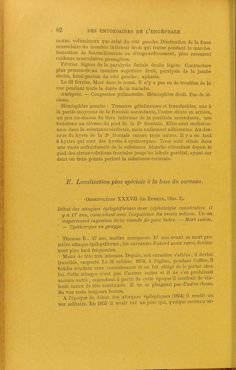 moins volumineux que celui du côté gauche. Diminution de la force musculaire du membre inférieur droit qui traîne pendant la marche. Sensation de fourmillements ou d’engourdissement, plus rarement raideurs musculaires passagères. Février. Signes de la paralysie faciale droite légère. Contracture plus prononcée au membre supérieur droit, paralysie de la jambe droite, hémi-parésie du côté gauche ; aphasie. Le 23 février. Mort dans le coma. Il n’y a pas eu de troubles de la vue pendant toute la durée de la maladie. Autopsie. — Congestion pulmonaire. Hémisphère droit. Pas de lé- sions. Hémisphère gauche : Tumeurs gélatineuses et translucides, une à la partie moyenne de la frontale ascendante, l’autre située en arrière, un peu au-dessias du tiers inférieur de la pariétale ascendante, une troisième au niveau du pied de la 2® frontale. Elles sont enchaton- nées dans la substance cérébrale, mais nullement adhérentes. Au-des- sous du kyste de la 2» .frontale encore trois autres. Il y a en tout 8 kystes qui sont des kystes à cysticerques. Tous sont situés dans une vaste anfractuosité de la substance blanche s’étendant depuis le pied des circonvolutions frontales jusqu’au lobule pariétal, ayant sur deux ou trois points perforé la substance corticale. E. Localisation plus spéciale à la hase du cerceau. ■ Obseuvation XXXVII (in Zenker, Obs. I). Début des attaques- épileptiformes avec céphalatgie consécutive il y a 17 ans, coïncidant avec Vexpulsion du tænia solium. Un an ' 'auparavant ingestion de la viande de porc ladre. — Mort subite. — Cysticerque en grappe. ' Thomas B... 47 ans, maître marqueur. 17 ans avant sa mort pre- mière attaque épileptiforme ; les suivantes d’abord assez rares, devien- nent plus tard fréquentes. ' Maux de'tête très intenses. Depuis, son caractère s altéra, il devint irascible, emporté. Le 31 octobre 1870, à l’église, pendant l’office, il tomba soudain sans connaissance et on fut obligé de le porter chez lui. Cette attaque n’eut pas d’autres suites et il ne s’en produisait aucune autre; cependant à partir de cette époque il souffrait de vio- lents maux de tête continuels. Il ne se plaignait pas d’autre chose. Sa vue resta toujours bonne. ■ A l’époque du début des attaques épileptiques (1854) il rendit un -ver solitaire. En 1853 il avait tiré un porc qui, quoique reconnu at-