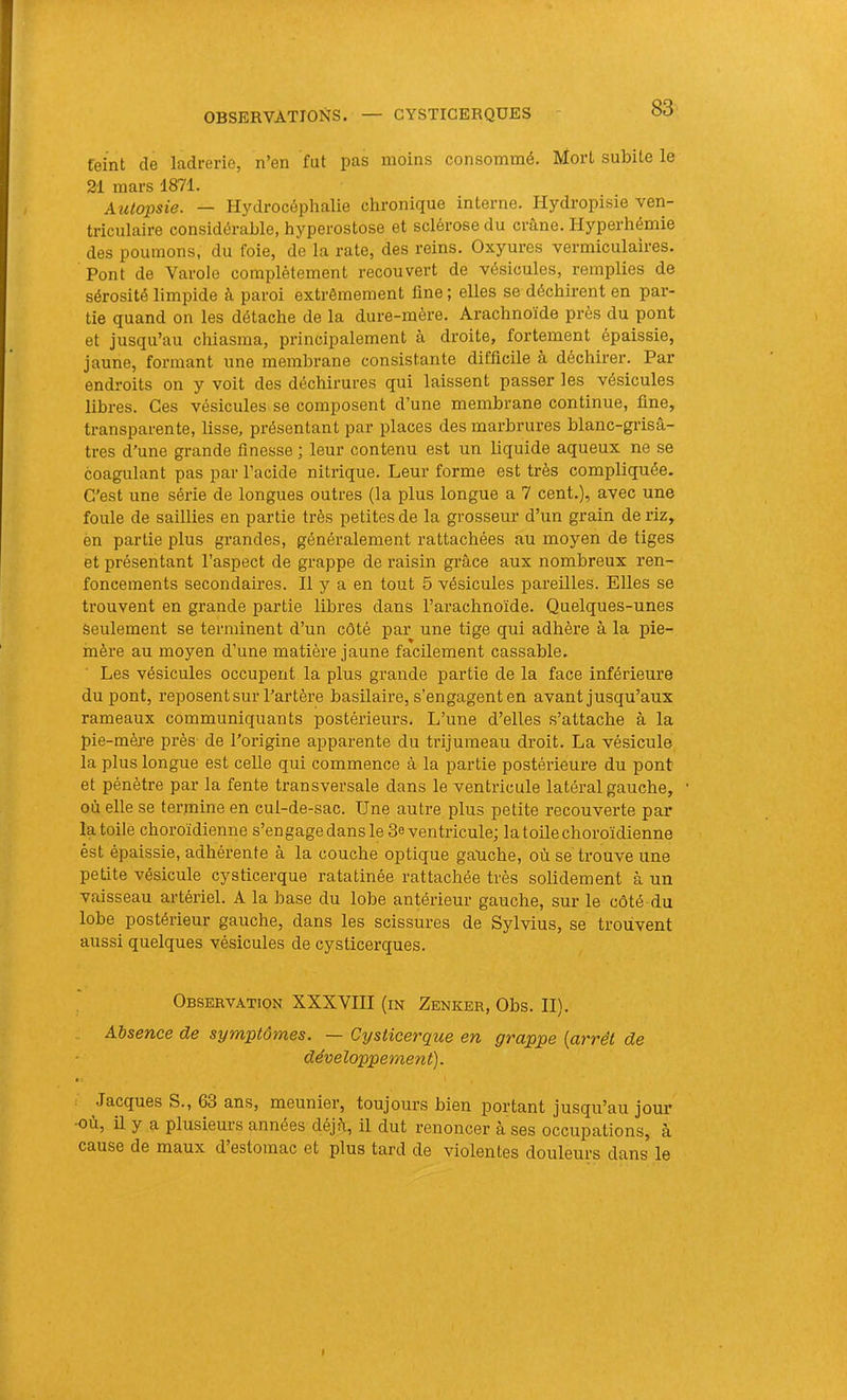 feint de ladrerie, n’en fut pas moins consommé. Mort subite le 21 mars 1871. Aîilopsie. — Hydrocéphalie chronique interne. Hydropisie ven- triculaire considérable, hyperostose et sclérose du crâne. Hyperhémie des poumons, du foie, de la rate, des reins. Oxyures vermiculaires. Pont de Varole complètement recouvert de vésicules, remplies de sérosité limpide à paroi extrêmement fine ; elles se déchirent en par- tie quand on les détache de la dure-mère. Arachnoïde près du pont et jusqu’au chiasma, principalement à droite, fortement épaissie, jaune, formant une membrane consistante difficile à déchirer. Par endroits on y voit des déchirures qui laissent passer les vésicules libres. Ces vésicules se composent d’une membrane continue, fine, transparente, lisse, présentant par places des marbrures blanc-grisâ- tres d’une grande finesse ; leur contenu est un liquide aqueux ne se coagulant pas par l’acide nitrique. Leur forme est très compliquée. C'est une série de longues outres (la plus longue a 7 cent.), avec une foule de saillies en partie très petites de la grosseur d’un grain de riz, èn partie plus grandes, généralement rattachées au moyen de tiges et présentant l’aspect de grappe de raisin grâce aux nombreux ren- foncements secondaires. Il y a en tout 5 vésicules pareilles. Elles se trouvent en grande partie libres dans l’arachnoïde. Quelques-unes Seulement se terminent d’un côté par une tige qui adhère à la pie- mère au moyen d’une matière jaune facilement cassable. Les vésicules occupent la plus grande partie de la face inférieure du pont, reposent sur l’artère basilaire, s’engagent en avant jusqu’aux rameaux communiquants postérieurs. L’une d’elles s’attache à la pie-mère près- de l’origine apparente du trijumeau droit. La vésicule la plus longue est celle qui commence à la partie postérieure du pont et pénètre par la fente transversale dans le ventricule latéral gauche, où elle se termine en cul-de-sac. Une autre plus petite recouverte par la toile choroïdienne s’engage dans le 3e ventricule; la toile choroïdienne ést épaissie, adhérente à la couche optique gauche, où se trouve une petite vésicule cysticerque ratatinée rattachée très solidement à un vaisseau artériel. A la base du lobe antérieur gauche, sur le côté du lobe postérieur gauche, dans les scissures de Sylvius, se trouvent aussi quelques vésicules de cysticerques. Observation XXXVIII (m Zenker, Obs. II). „ Absence de symptômes. — Cysticerque en grappe {arrêt de développement). Jacques S., 63 ans, meunier, toujours bien portant jusqu’au jour ■où, il y a plusieurs années déjà, il dut renoncer à ses occupations, à cause de maux d estomac et plus tard de violentes douleurs dans le I