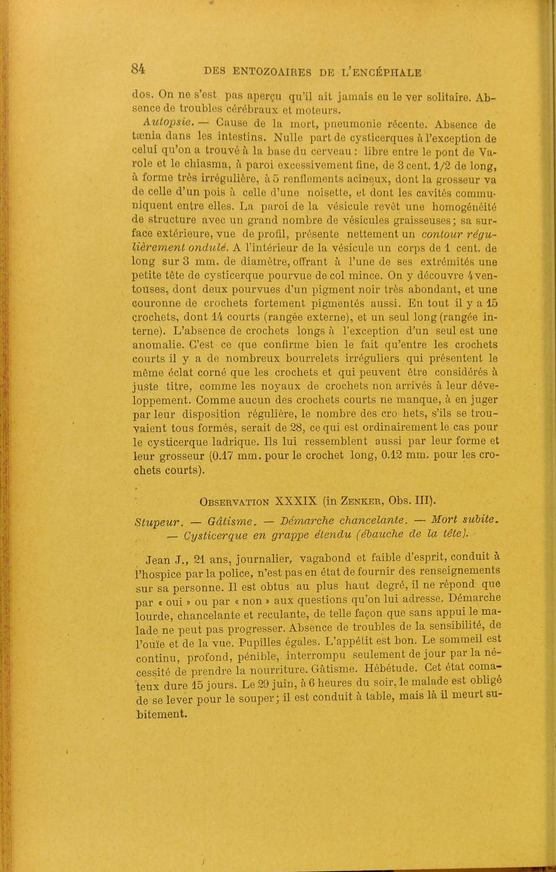 dos. On ne s’est pas aperçu qu’il ait jamais eu le ver solitaire. Ab- sence de troubles cérébraux et moteurs. Autopsie. — Cause de la mort, pneumonie récente. Absence de tænia dans les intestins. Nulle part de cyslicerques à l’exception de celui qu’on a ti’ouvé à la base du cerveau : libre entre le pont de Va- role et le chiasma, à paroi excessivement fine, de 3 cent. 1/2 de long, i\ forme très irrégulière, àO renflements acineux, dont la grosseur va de celle d’un pois à celle d’une noisette, et dont les cavités commu- niquent entre elles. La paroi de la vésicule revêt une homogénéité de structure avec un grand nombre de vésicules graisseuses ; sa sur- face extérieure, vue de profil, présente nettement un contour régu- lièrement ondulé. A l’intérieur de la vésicule un corps de 1 cent, de long sur 3 mm. de diamètre, offrant à l’une de ses extrémités une petite tête de cysticerque pourvue de col mince. On y découvre 4ven- touses, dont deux pourvues d’un pigment noir très abondant, et une couronne de crochets fortement pigmentés aussi. En tout il y a 15 crochets, dont 14 courts (rangée externe), et un seul long (rangée in- terne). L’absence de crochets longs à l’exception d’un seul est une anomalie. C’est ce que confirme bien le fait qu’entre les crochets courts il y a de nombreux bourrelets irréguliers qui présentent le même éclat corné que les crochets et qui peuvent être considérés à juste titre, comme les noyaux de crochets non arrivés à leur déve- loppement. Gomme aucun des crochets courts ne manque, à en juger par leur disposition régulière, le nombre des cro hets, s’ils se trou- vaient tous formés, serait de 28, ce qui est ordinairement le cas pour le cysticerque ladrique. Ils lui ressemblent aussi par leur forme et leur grosseur (0.17 mm. pour le crochet long, 0.12 mm. pour les cro- chets courts). P Observation XXXIX (in Zenker, Obs. III). Stupeur. — Gâtisme. — Démarche chancelante. — Mort subite. — Cysticerque en grappe étendu (ébauche de la tête). Jean J., 21 ans, journalier, vagabond et faible d’esprit, conduit à l’hospice par la police, n’est pas en état de fournir des renseignements sur sa personne. Il est obtus au plus haut degré, il ne répond que par « oui » ou par « non » aux questions qu’on lui adresse. Démarche lourde, chancelante et reculante, de telle façon que sans appui le ma- lade ne peut pas progresser. Absence de troubles de la sensibilité, de l’ouïe et de la vue. Pupilles égales. L’appéfit est bon. Le sommeil est continu, profond, pénible, interrompu seulement de jour par la né- cessité de prendre la nourriture. Gâtisme. Hébétude. Cet état coma- teux dure 15 jours. Le 29 juin, à 6 heures du soir, le malade est obligé de se lever pour le souper; il est conduit à table, mais là il meurt su- bitement.