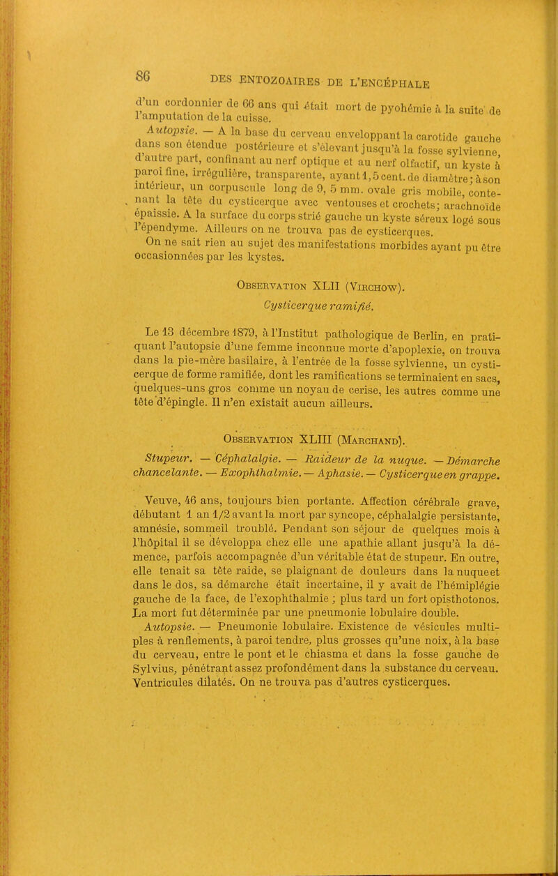 d’un cordonnier de 66 ans qui Atait mort de pyohémie à la suite de 1 amputation de la cuisse. Autopsie. - A la hase du cerveau enveloppant la carotide gauche dans son etendue postérieure et s’élevant jusqu’à la fosse sylvienne d autre part, confinant au nerf optique et au nerf olfactif, un kyste à paroi fine, irrégulière, transparente, ayant 1,5 cent, de diamètre-à .son intérieur, un corpuscule long de 9, 5 mm. ovale gris mobile, conte- nant la tète du cysticerque avec ventouses et crochets; arachnoïde épaissie. A la surface du corps strié gauche un kyste séreux logé sous l’épendyme. Ailleurs on ne trouva pas de cysticerques. On ne sait rien au sujet des manifestations morbides ayant pu être occasionnées par les kystes. Observation XLII (Virchow). Cysticerque ramifié. Le 13 décembre 1879, à l’Institut pathologique de Berlin, en prati- quant l’autopsie d’une femme inconnue morte d’apoplexie, on trouva dans la pie-mère basilaire, a 1 entrée delà fosse sylvienne, un cysti- cerque de forme ramifiée, dont les ramifications se terminaient en sacs quelques-uns gros comme un noyau de cerise, les autres comme une tête d’épingle. Il n’en existait aucun ailleurs. Observation XLIII (Marchand). Stupeur. — Céphalalgie. — Raideur de la nuque. ■— Démarche chancelante. — Exophthalmie. — Aphasie. — Cysticerqueen grappe. Veuve, 46 ans, toujours bien portante. Affection cérébrale grave, débutant 1 an 1/2 avant la mort par syncope, céphalalgie persistante, amnésie, sommeil troublé. Pendant son séjour de quelques mois à l’hôpital il se développa chez elle une apathie allant jusqu’à la dé- mence, parfois accompagnée d’un véritable état de stupeur. En outre, elle tenait sa tête raide, se plaignant de douleurs dans la nuque et dans le dos, sa démarche était incertaine, il y avait de l’hémiplégie gauche de la face, de l’exophthalmie ; plus tard un fort opisthotonos. La mort fut déterminée par une pneumonie lobulaire double. Autopsie. — Pneumonie lobulaire. Existence de vésicules multi- ples à renflements, à paroi tendre, plus grosses qu’une noix, à la base du cerveau, entre le pont et le chiasma et dans la fosse gauche de Sylvius, pénétrant assez profondément dans la substance du cerveau. Ventricules dilatés. On ne trouva pas d’autres cysticerques.