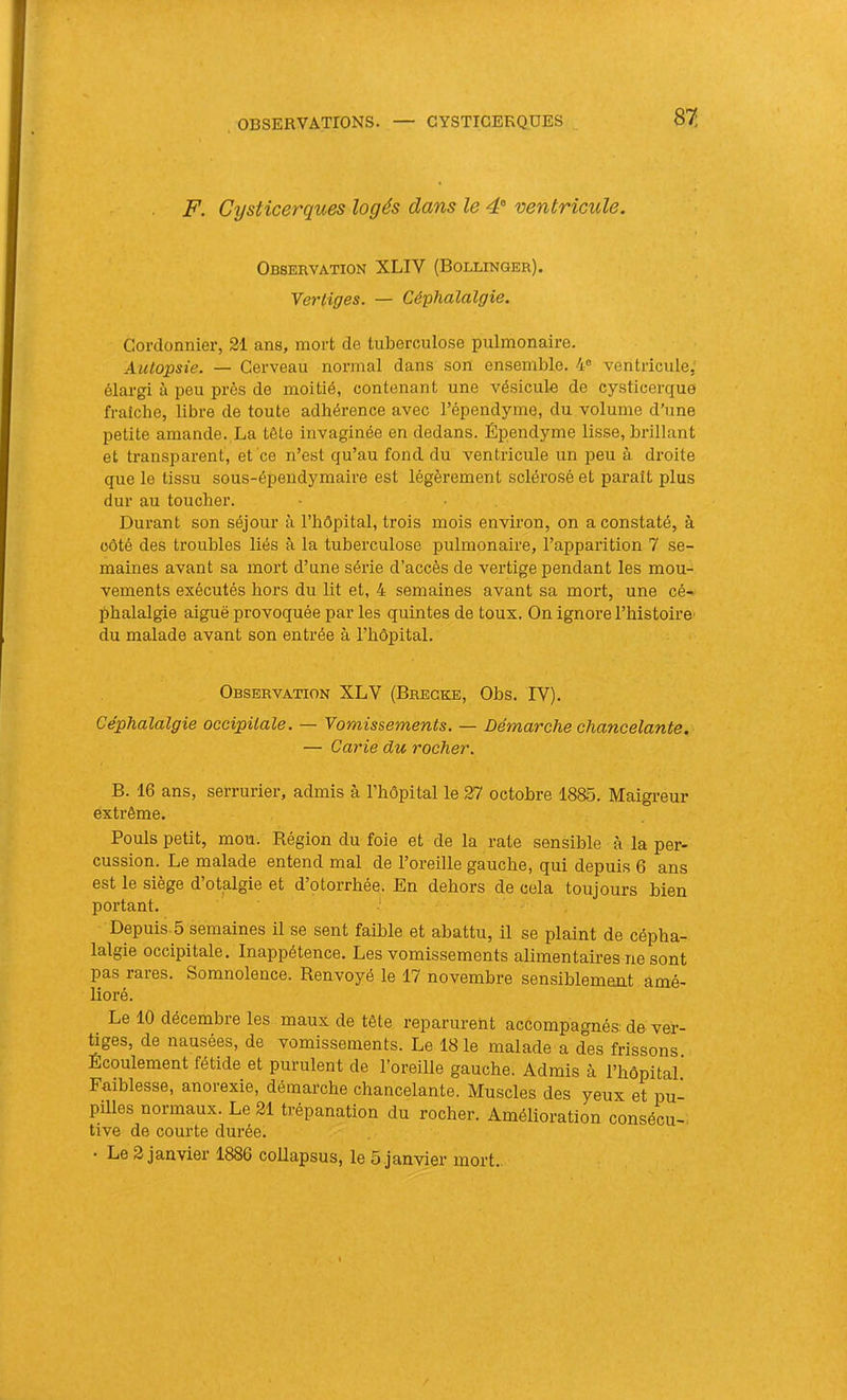 87: F. Cysticerques logés dans le 4® ventricule. Observation XLIV (Bollinger). Yer liges. — Céphalalgie. Cordonnier, 21 ans, mort de tuberculose pulmonaire. Autopsie. — Cerveau normal dans son ensemble. 4® ventricule, élargi à peu près de moitié, contenant une vésicule de cysticerque fraîche, libre de toute adhérence avec l’épendyme, du volume d’une petite amande. La tôle invaginée en dedans. Épendyme lisse, brillant et transparent, et ce n’est qu’au fond du ventricule un peu à droite que le tissu sous-épendymaire est légèrement sclérosé et paraît plus dur au toucher. Durant son séjour à l’hôpital, trois mois environ, on a constaté, à côté des troubles liés à la tuberculose pulmonaire, l’apparition 7 se- maines avant sa mort d’une série d’accès de vertige pendant les mou- vements exécutés hors du lit et, 4 semaines avant sa mort, une cé- phalalgie aiguë provoquée par les quintes de toux. On ignore l’histoire' du malade avant son entrée à l’hôpitaL Observation XLV (Bregke, Obs. IV). Céphalalgie occipitale. — Yomissements. — Démarche chancelante. — Carie du rocher. B. 16 ans, serrurier, admis à l’hôpital le 27 octobre 1885. Maigreur extrême. Pouls petit, mou. Région du foie et de la rate sensible à la per- cussion. Le malade entend mal de l’oreille gauche, qui depuis 6 ans est le siège d’otalgie et d’otorrhée. En dehors de cela toujours bien portant. ■ Depuis 5 semaines il se sent faible et abattu, il se plaint de cépha- lalgie occipitale. Inappétence. Les vomissements alimentaires ne sont pas rares. Somnolence. Renvoyé le 17 novembre sensiblement amé- lioré. Le 10 décembre les maux de tête reparurent accompagnés: de ver- tiges, de nausées, de vomissements. Le 18 le malade a des frissons. Ecoulement fétide et purulent de l’oreille gauche. Admis à l’hôpital. Faiblesse, anorexie, démarche chancelante. Muscles des yeux et pu- pilles normaux. Le 21 trépanation du rocher. Amélioration consécu- tive de courte durée.