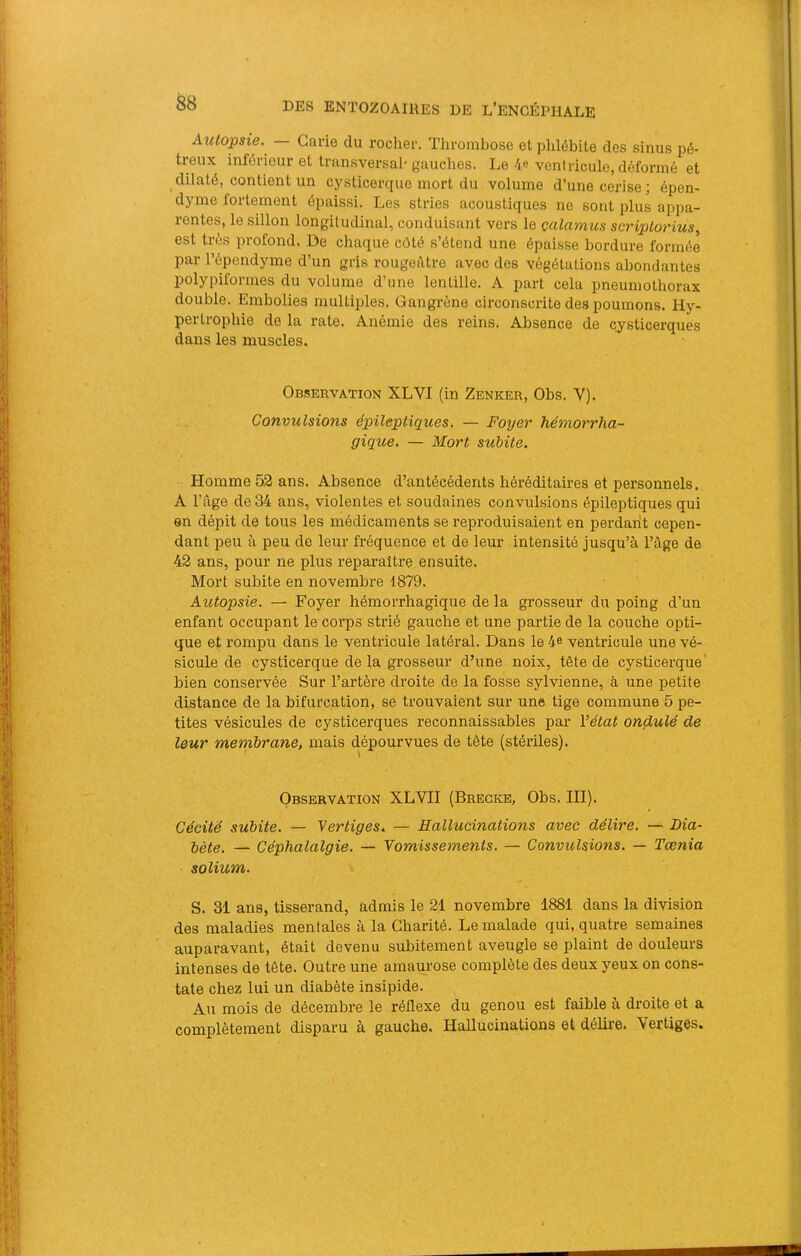 Autopsie. — Carie du rocher. Thrombose et plilébite des sinus pé- treux inférieur et transversal'gauches. Le 4® ventricule, déformé et dilaté, contient un cysticerque mort du volume d’une cerise; épen- dyme fortement épaissi. Les stries acoustiques ne sont plus appa- rentes, le sillon longitudinal, conduisant vers le çalamus seriplorius., est très profond. De chaque côté s’étend une épaisse bordure formée par l’épendyme d’un gris rougeâtre avec des végétations abondantes polypiformes du volume d’une lentille. A part cela pneumothorax double. Embolies multiples. Gangrène circonscrite des poumons. Hy- pertrophie de la rate. Anémie des reins. Absence de cysticerques dans les muscles. Observation XLVI (in Zenker, Obs. V). Convulsions épileptiques. — Foyer hémorrha- gique. — Mort subite. Homme 52 ans. Absence d’antécédents héréditaires et personnels. A l’âge de 34 ans, violentes et soudaines convulsions épileptiques qui en dépit de tous les médicaments se reproduisaient en perdant cepen- dant peu à peu de leur fréquence et de leur intensité jusqu’à l’âge de 42 ans, pour ne plus reparaître ensuite. Mort subite en novembre 1879. Autopsie. — Foyer hémorrhagique de la grosseur du poing d’un enfant occupant le corps sti’ié gauche et une partie de la couche opti- que et rompu dans le ventricule latéral. Dans le 4e ventricule une vé- sicule de cysticerque de la grosseur d’une noix, tête de cysticerque' bien conservée. Sur l’artèi'e droite de la fosse sylvienne, à une petite distance de la bifurcation, se trouvaient sur une tige commune 5 pe- tites vésicules de cysticerques reconnaissables par Vétat ondulé de leur mernbrane, mais dépourvues de tête (stériles). Observation XLVII (Bregke, Obs. III). Cécité subite. — Vertiges. — Hallucinations avec délire. — Lia- jjQte. — Céphalalgie. — Vomissements. — Convulsions. — Tænia solium. S. 31 ans, tisserand, admis le 21 novembre 1881 dans la division des maladies mentales à la Charité. Le malade qui, quatre semaines auparavant, était devenu subitement aveugle se plaint de douleurs intenses de tête. Outre une amaurose complète des deux yeux on cons- tate chez lui un diabète insipide. Au mois de décembre le réflexe du genou est faible à droite et a complètement disparu à gauche. Hallucinations et délire. Vertiges.