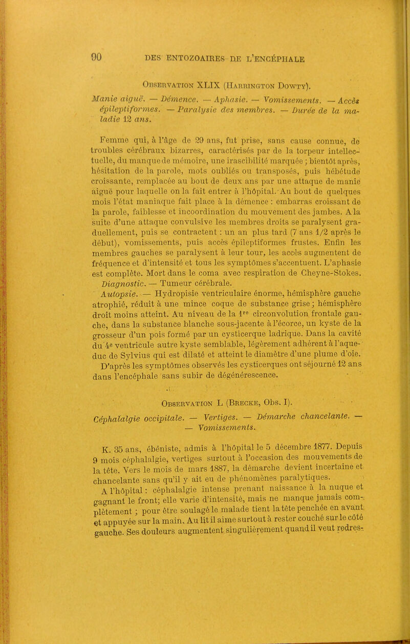 Observation XLIX (Harrington Dowty). Manie aiguë. — Démence. — Aphasie. — Vomissements. — Accès épileptiformes. — Paralysie des membres. — Durée de la ma- ladie 12 ans. Femme qui, à l’âge de 29 ans, fut prise, sans cause connue, de troubles cérébraux bizarres, caractérisés par de la torpeur intellec- tuelle, du manque de mémoire, une irascibilité marquée ; bientôt après, hésitation de la parole, mots oubliés ou transposés, puis hébétude croissante, remplacée au bout de deux ans par une attaque de manie aiguë pour laquelle on la fait entrer à rhôpital. Au bout de quelques mois l’état maniaque fait place à la démence : embarras croissant de la parole, faiblesse et incoordination du mouvement des jambes. Ala suite d’une attaque convulsive les membres droits se paralysent gra- duellement, puis se contractent ; un an plus tard (7 ans 1/2 après le début), vomissements, puis accès épileptiformes frustes. Enfin les membres gauches se paralysent à leur tour, les accès augmentent de fréquence et d’intensité et tous les symptômes s’accentuent. L’aphasie est complète. Mort dans le coma avec respiration de Gheyne-Stokes. Diagnostic. — Tumeur cérébrale. Autopsie. — Hydropisie ventriculaire énorme, hémisphère gauche atrophié, réduit à une mince coque de substance grise ; hémisphère droit moins atteint. Au niveau de la 1'' circonvolution frontale gau- che, dans la substance blanche sous-jacente à l’écorce, un kyste de la grosseur d’un pois formé par un cysticerque ladrique. Dans la cavité du’4e ventricule autre kyste semblable, légèrement adhérent à l’aque- duc de Sylvius qui est dilaté et atteint le diamètre d’une plume d’oie. D’après les symptômes observés les cysticerques ont séjourné 12 ans dans l’encéphale sans subir de dégénérescence. Observation L (Bregke, Obs. I). Céphalalgie occipitale. — Vertiges. — Démarche chancelante. — Vomissements. K. 35 ans, ébéniste, admis à l’hôpital le 5 décembre 1877. Depuis 9 mois céphalalgie, vertiges surtout à l’occasion des mouvements de la tête. Vex’s le mois de mars 1887, la démarche devient incertaine et chancelante sans qu’il y ait eu de phénomènes paralytiques. A l’hôpital ; céphalalgie intense prenant naissance à la nuque et gagnant le front; elle varie d’intensité, mais ne manque jamais corn-: plètement ; pour être soulagé le malade tient la tête penchée en avant, et appuyée sur la main. Au lit il aime surtout à rester couché sur le côté gauche. Ses douleurs augmentent singulièrement quand U veut redres-