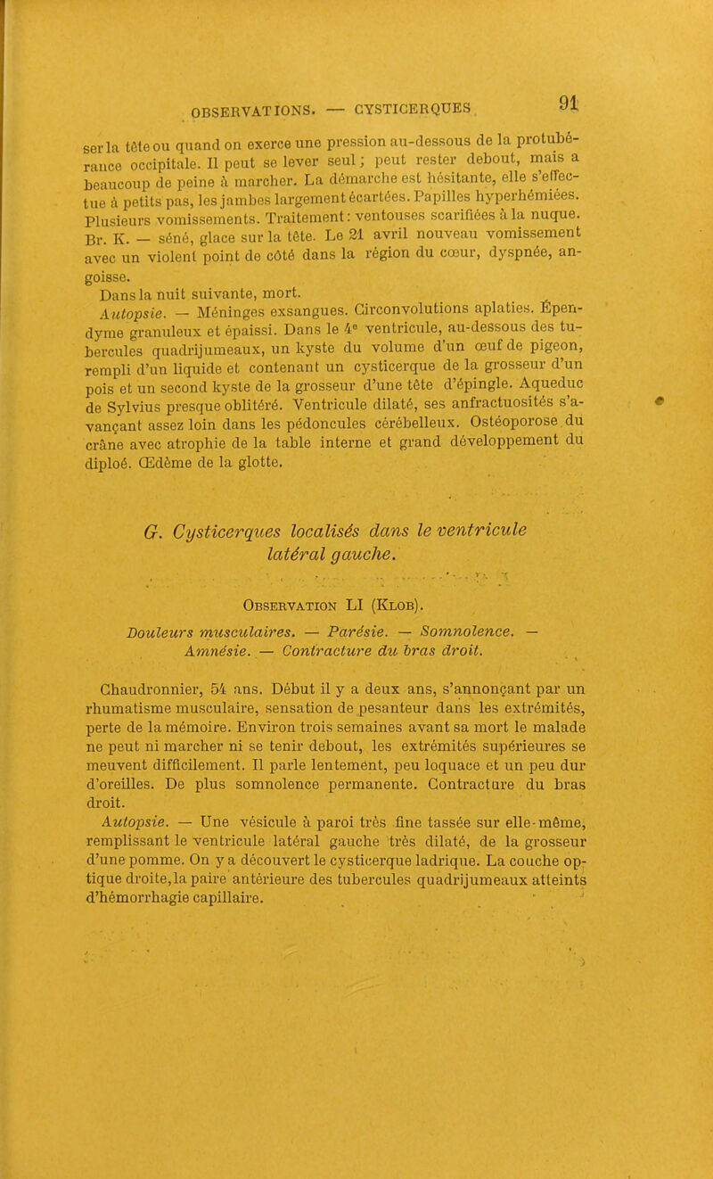 séria tête ou quand on exerce une pression au-dessous de la protubé- rance occipitale. Il peut se lever seul ; peut rester debout, mais a beaucoup de peine à marcher. La démarche est hésitante, elle s’effec- tue à petits pas, les jambes largement écartées. Papilles hyperhémiées. Plusieurs vomissements. Traitement; ventouses scarifiées à la nuque. Br. K. — séné, glace sur la tête. Le 21 avril nouveau vomissement avec un violent point de côté dans la région du cœur, dyspnée, an- goisse. Dans la nuit suivante, mort. _ Autopsie. — Méninges exsangues. Circonvolutions aplaties. Epen- dyme granuleux et épaissi. Dans le 4« ventricule, au-dessous des tu- bercules quadrijumeaux, un kyste du volume dun œuf de pigeon, rempli d’un liquide et contenant un cysticerque de la gi-osseur d’un pois et un second kyste de la grosseur d’une tête d’épingle. Aqueduc de Sylvius presque oblitéré. Ventricule dilaté, ses anfractuosités s’a- vançant assez loin dans les pédoncules cérébelleux. Ostéoporose du crêne avec atrophie de la table interne et grand développement du diploé. Œdème de la glotte. G. Cysticerques localisés dans le ventricule latéral gauche. Observation LI (Klob). Douleurs musculaires. — Parésie. — Somnolence. — Amnésie. — Contracture du bras droit. Chaudronnier, 54 ans. Début il y a deux ans, s’annonçant par un rhumatisme musculaire, sensation de pesanteur dans les extrémités, perte de la mémoire. Environ trois semaines avant sa mort le malade ne peut ni marcher ni se tenir debout, les extrémités supérieures se meuvent difficilement. Il parle lentemônt, peu loquace et un peu dur d’oreilles. De plus somnolence permanente. Contracture du bras droit. Autopsie. — Une vésicule à paroi très fine tassée sur elle-môme, remplissant le ventricule latéral gauche très dilaté, de la grosseur d’une pomme. On y a découvert le cysticerque ladrique. La couche op- tique droite, la paire antérieure des tubercules quadrijumeaux atteints d’hémorrhagie capillaire. •