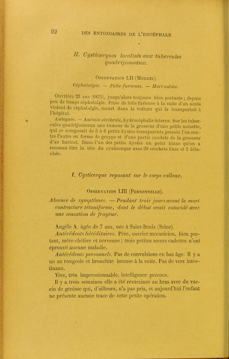 IL Cysticerques localisés aux tubercules quadrijumeaux. OnsERVATioN LU (Merkel). Céphalalgie. — Folie furieuse. — Mort suMle. Ouvrière 23 ans (1875), jusqu’alors toujours bien portante; depuis peu de temps céphalalgie. Prise de folie furieuse à la suite d’un accès violent de céphalalgie, meurt dans la voiture qui la transportait à l’hôpital. Azctopsie. Anémie cérébrale, hydrocéphalie interne. Sur les tuber- cules quadrijumeaux une tumeur de la gi’osseur d’une petite noisette, qui se composait de 5 à 6 petits kystes transparents pi’essés l’un con- ti’e 1 autre en forme de grappe et d’une partie caudale de la grosseur d un haricot. Dans l’un des petits kystes un point blanc qu’on a reconnu être la tête du cysticerque avec 29 crochets fixes et 2 déta- chés. I. Cysticerque reposant sur le corps calleux. Observation LUI (Personnelle). Absence de symptômes. —Pendant trois jours avant la mort contracture tétaniforme., dont le début avait coïncidé avec une sensation de frayeur. Angèle A. âgée de 7 ans, née à Saint-Denis (Seine). Antécédents héréditaires. Père, ouvrier mécanicien, bien por- tant, mère chétive et nerveuse ; trois petites sœurs cadettes n’ont éprouvé aucune maladie. Antécédents personnels. Pas de convulsions en bas âge. Il y a un an rougeole et bronchite intense à la suite. Pas de vers intes- tinaux. Vive, très impressionnable, intelligence précoce. Il y a trois semaines elle a été revaccinée au bras avec du vac- cin de génisse qui, d’ailleurs, n’a pas pris, et aujourd’hui l’enfant ne présente aucune trace de cette petite opération.