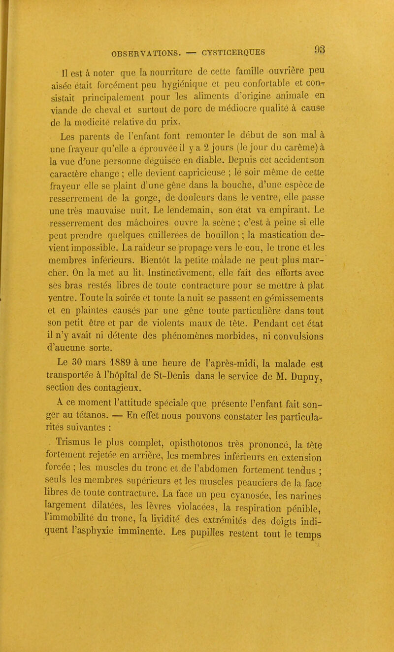 Il est à noter que la nourriture de cette famille ouvrière peu aisée était forcément peu hygiénique et peu confortable et con- sistait principalement pour les aliments d’origine animale en viande de cheval et surtout de porc de médiocre qualité à cause de la modicité relative du prix. Les parents de l’enfant font remonter le début de son mal à une frayeur qu’elle a éprouvée il y a 2 jours (le jour du carême) à la vue d-’une personne déguisée en diable. Depuis cet accident son caractère change ; elle devient capricieuse ; lé soir même de cette frayeur elle se plaint d’une gêne dans la bouche, d’une espèce de resserrement de la gorge, de douleurs dans le ventre, elle passe une très mauvaise nuit. Le lendemain, son état va empirant. Le resserrement des mâchoires ouvre la scène ; c’est à peine si elle peut prendre quelques cuillerées de bouillon ; la mastication de- vient impossible. La raideur se propage vers le cou, le tronc et les membres inférieurs. Bientôt la petite malade ne peut plus mar- cher. On la met au lit. Instinctivement, elle fait des efforts avec ses bras restés libres de toute contracture pour se mettre à plat ventre. Toute la soirée et toute la nuit se passent en gémissements et en plaintes causés par une gêne toute particulière dans tout son petit être et par de violents maux de tête. Pendant cet état il n’y avait ni détente des phénomènes morbides, ni convulsions d’aucune sorte. Le 30 mars 1889 à une heure de l’après-midi, la malade est transportée à l’hôpital de St-Denis dans le service de M. Dupuy, section des contagieux. Â ce moment l’attitude spéciale que présente l’enfant fait son- ger au tétanos. — En effet nous pouvons constater les particula- rités suivantes : Trismus le plus complet, opisthotonos très prononcé, la tête fortement rejetée en arrière, les membres inférieurs en extension forcée ; les muscles du tronc et de l’abdomen fortement tendus ; seuls les membres supérieurs et les muscles peauciers de la face libres de toute contracture. La face un peu cyanosée, les narines largement dilatées, les lèvres violacées, la respiration pénible, l’immobilité du tronc, la lividité des extrémités des doigts indi- quent l’asphyxie imminente. Les pupilles restent tout le temps