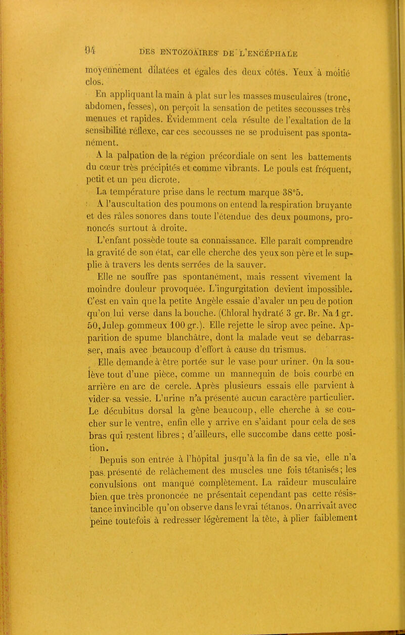 moyennement dilatées et égales des deux côtés. Yeux à moitié clos. En appliquant la main à plat sur les masses musculaires (tronc, abdomen, fesses), on perçoit la sensation de petites secousses très menues et rapides. Évidemment cela résulte de l’exaltation de la sensibilité réflexe, car ces secousses ne se produisent pas sponta- nément. A la palpation de la région précordiale on sent les battements du cœur très précipités et comme vibrants. Le pouls est fréquent, petit et un peu dicrote. La température prise dans le rectum marque 38“5. ■ A l’auscultation des poumons on entend la respiration bruyante et des ]’âles sonores dans toute l’étendue des deux poumons, pro- noncés surtout à droite. L’enfant possède toute sa connaissance. Elle paraît comprendre la gravité de son état, car elle cherche des yeux son père et le sup- plie à travers les dents serrées de la sauver. Elle ne souffre pas spontanément, mais ressent vivement la moindre douleur provoquée. L’ingurgitation devient impossible. C’est en vain que la petite Angèle essaie d’avaler un peu de potion qu’on lui verse dans la bouche. (Chloral hydraté 3 gr. Br. Na 1 gr. 50, Julep gommeux 100 gr.). Elle rejette le sirop avec peine. Ap- parition de spume blanchâtre, dont la malade veut se débarras- ser, mais avec beaucoup d’effort à cause du trismus. Elle demande à'être portée sur le vase pour uriner. On la sou- lève tout d’une pièce, comme un mannequin de bois courbé en arrière en arc de cercle. Après plusieurs essais elle parvient à vider-sa vessie. L’urine n^’a présenté aucun caractère particulier. Le décubitus dorsal la gêne beaucoup, elle cherche à se cou- cher sur le ventre, enfin elle y arrive en s’aidant pour cela de ses bras qui r.estent libres,; d’ailleurs, elle succombe dans cette posi- tion. Depuis son entrée à l’hôpital jusqu’à la fin de sa vie, elle n’a pas. présenté de relâchement des muscles une fois tétanisés ; les convulsions ont manqué complètement. La raideur musculaire bien, que très prononcée ne présentait cependant pas cette résis- tance invincible qu’on observe dans le vrai tétanos. On arrivait avec peine toutefois à redresser légèrement la tête, à plier faiblement