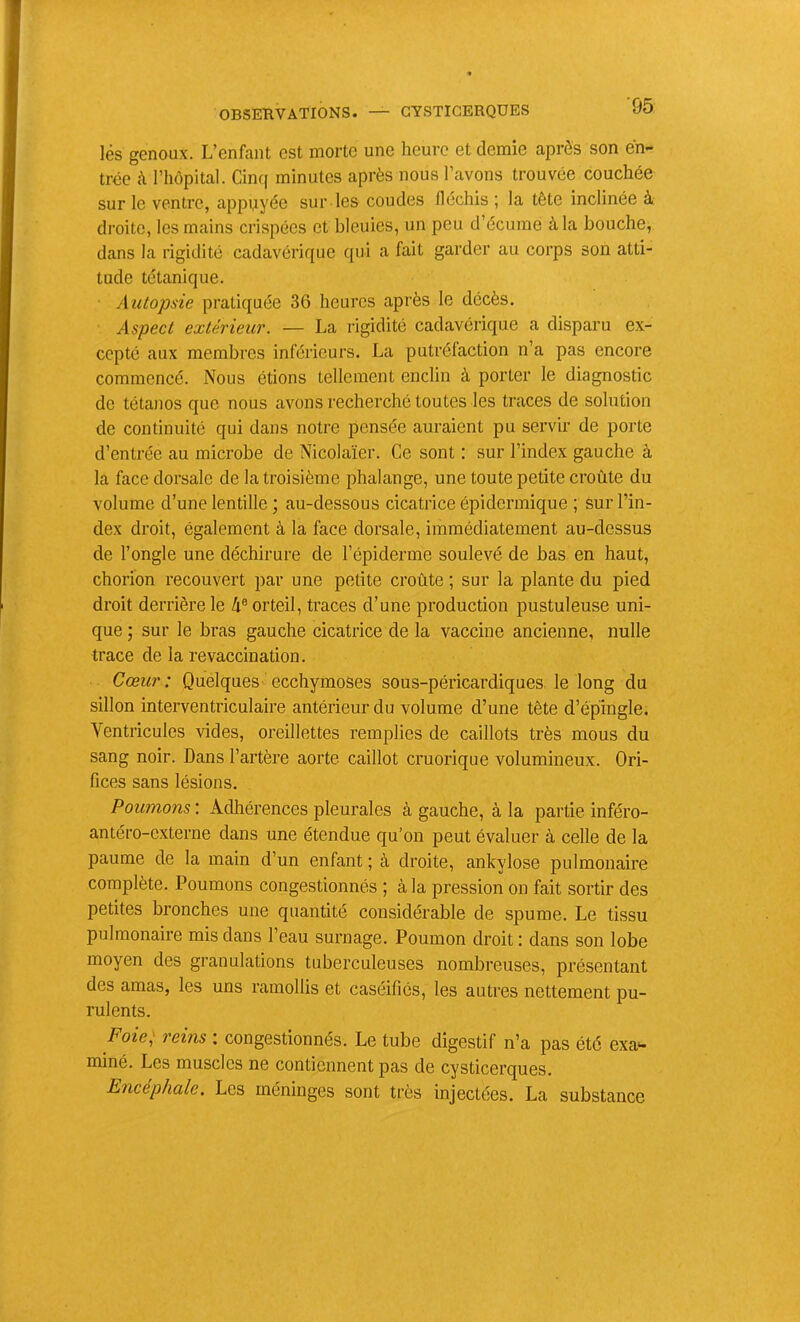 ■95 lés genoux. L’enfant est morte une heure et demie après son en- trée à riiôpital. Cinq minutes après nous l’avons trouvée couchée sur le ventre, appqyée sur les coudes Héchis ; la tête inclinée à droite, les mains crispées et bleuies, un peu d’écume à la bouche, dans la rigidité cadavérique qui a fait garder au corps son atti- tude tétanique. Autopsie pratiquée 36 heures après le décès. Aspect extérieur. — La rigidité cadavérique a disparu ex- cepté aux membres inférieurs. La putréfaction n’a pas encore commencé. Nous étions tellement enclin à porter le diagnostic de tétanos que nous avons recherché toutes les traces de solution de continuité qui dans notre pensée auraient pu servir de porte d’entrée au microbe de Nicolaïer. Ce sont : sur l’index gauche à la face dorsale de la troisième phalange, une toute petite croûte du volume d’une lentille ; au-dessous cicatrice épidermique ; sur l’in- dex droit, également à la face dorsale, immédiatement au-dessus de l’ongle une déchirure de l’épiderme soulevé de bas en haut, chorion recouvert par une petite croûte ; sur la plante du pied droit derrière le 4® orteil, traces d’une production pustuleuse uni- que ; sur le bras gauche cicatrice de la vaccine ancienne, nulle trace de la revaccination. Cœur: Quelques ecchymoses sous-péricardiques le long du sillon interventriculaire antérieur du volume d’une tête d’épingle. Ventricules vides, oreillettes remplies de caillots très mous du sang noir. Dans l’artère aorte caillot cruorique volumineux. Ori- fices sans lésions. Poumons : Adhérences pleurales à gauche, à la partie inféro- antéro-externe dans une étendue qu’on peut évaluer à celle de la paume de la main d’un enfant ; à droite, ankylosé pulmonaire complète. Poumons congestionnés ; à la pression on fait sortir des petites bronches une quantité considérable de spume. Le tissu pulmonaire mis dans l’eau surnage. Poumon droit : dans son lobe moyen des granulations tuberculeuses nombreuses, présentant des amas, les uns ramollis et caséifiés, les autres nettement pu- rulents. Foie^ reins ; congestionnés. Le tube digestif n’a pas été exa*- miné. Les muscles ne contiennent pas de cysticerques. Encéphale. Les méninges sont très injectées. La substance