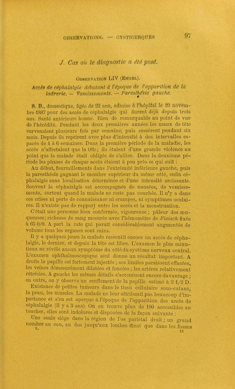 J, Cas où le diagnostic a été posé. Observation LIV (Engbl). Accès de céphalalgie débutant à l’époque de Vapparition dë ta ladrerie. — Yomissements. — Paresthésie gctuchê. S. B., doraesticfüe, âgée de 23 ans, admise à l’hôpital le 22 novem- bre 1887 pour des accès de céphalalgie qui durent déjà depuis trois ans. Santé antérieure bonne. Rien de remarquable au point de vue de l’hérédité. Pendant les deux premières années les maux de tête survenaient plusieurs fois par semaine; puis cessèrent pendant six mois. Depuis ils reprirent avec plus d’intensité à des intervalles es- pacés de 4 à 6 semaines. Dans la première période de la maladie, les accès n’affectaient que la tête ; ils étaient d’une grande violence au point que la malade était obligée de s’aliter. Dans la deuxième pé- riode les phases de chaque accès étaient à peu près ce qui suit : Au début, fourmillements dans l’extrémité inférieure gauche, puis la paresthésie gagnant le membre supérieur du même côté, enfin cé- phalalgie sans localisation déterminée et d’une intensité croissante. Souvent la céphalalgie est accompagnée de nausées, de vomisse- ments, surtout quand la malade ne reste pas couchée. Il n’y a dans ces crises ni perte de connaissance ni crampes, ni symptômes oculai- res. Il n’existe pas de rapport entre les accès et la menstruation. C’était une personne bien conformée, vigoureuse ; pâleur des mu- queuses; richesse de sang mesurée avec l’hémomètre de Fleisch fixée à 65 0/0. A part la rate qui paraît considérablement augmentée de volume tous les organes sont sains. Il y a quelques jours la malade ressentit encore un accès de cépha- lalgie, le dernier, et depuis la tête est libre. L’examen le plus minu- tieux ne révèle aucun symptôme du côté du système nerveux central. L’examen ophthalmoscopique seul donne un résultat important. A di-oite la papille est fortement injectée ; ses limites paraissent effacées, les veines démesurément dilatées et foncées ; les artères relativement rétrécies. A gauche les mêmes détails s’accentuent encore davantage ; en outre, on y observe un renflement de la papille estimé à 2 1/2 D. Existence de petites tumeurs dans le tissu cellulaire sous-cutané, la peau, les muscles. La malade ne leur attribuait pas beaucoup d’im- portance et s’en est aperçue à l’époque de l’apparition des âccès de céphalalgie (il y a 3 ans). On en trouve plus, de 100 accessibles au toucher, elles sont indolores et disposées de la façon suivante : Une seule siège dans la région de l’os pariétal droit; un grand nombre au cou, au dos jusqu’aux lombes ainsi que dans les fosses 13