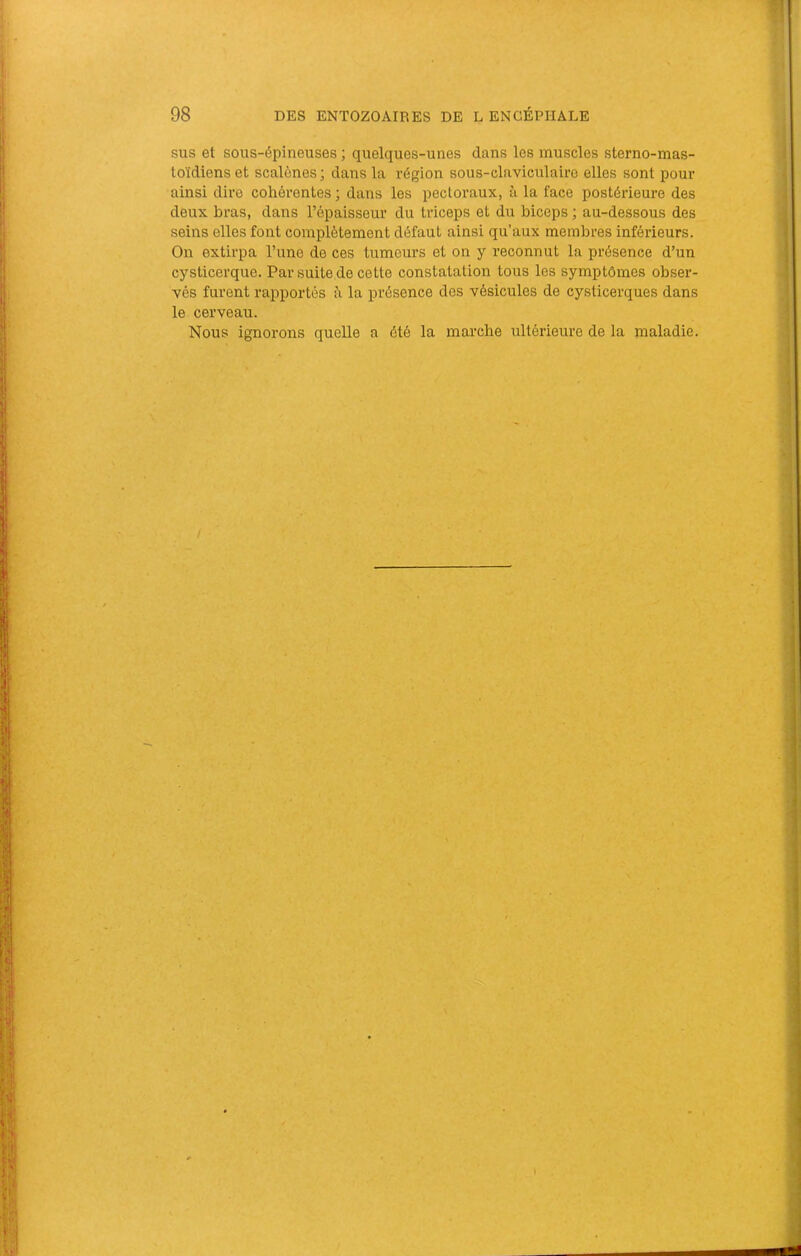SUS et sous-épineuses ; quelques-unes dans les muscles sterno-mas- toïdienset scalènes; dans la région sous-claviculaire elles sont pour ainsi dire cohérentes ; dans les pectoraux, à la face postérieure des deux bras, dans l’épaisseur du triceps et du biceps ; au-dessous des seins elles font complètement défaut ainsi qu’aux membres inférieurs. On extirpa l’une de ces tumeurs et on y reconnut la présence d’un cysticerque. Par suite de cette constatation tous les symptômes obser- vés furent rapportés à la présence des vésicules de cysticerques dans le cerveau. Nous ignorons quelle a été la marche ultérieure de la jnaladie.