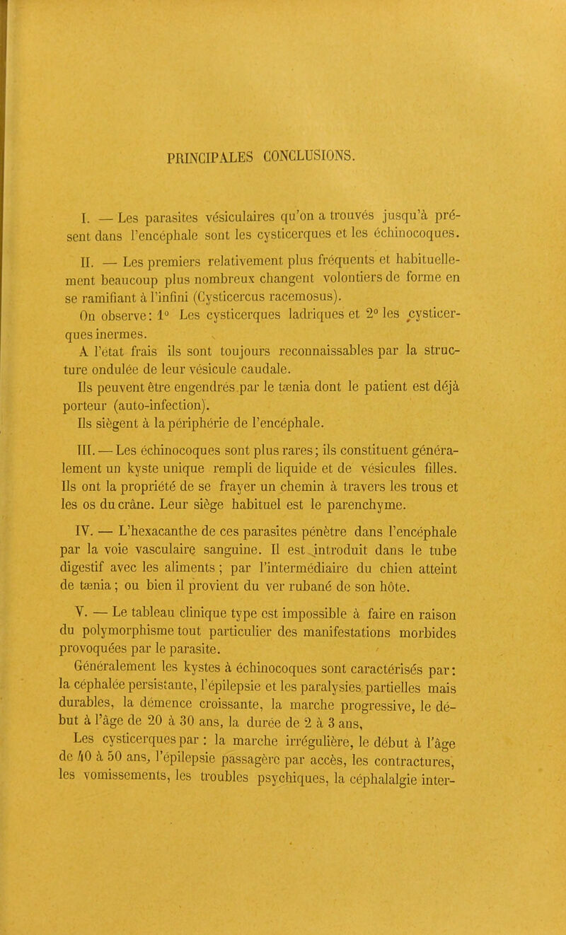 PRINCIPALES CONCLUSIONS. I. — Les parasites vésiculaires qu’on a trouvés jusqu’à pré- sent dans l’encéphale sont les cysticerques et les échinocoques. IL — Les premiers relativement plus fréquents et habituelle- ment beaucoup plus nombreux changent volontiers de forme en se ramifiant à l’infini (Cysticercus racemosus). On observe : 1° Les cysticerques lacWques et 2° les cysticer- ques inermes. A l’état frais ils sont toujours reconnaissables par la struc- ture ondulée de leur vésicule caudale. Ils peuvent être engendrés .par le tænia dont le patient est déjà porteur (auto-infection). Ils siègent à la périphérie de l’encéphale. III. — Les échinocoques sont plus rares; ils constituent généra- lement un kyste unique rempli de liquide et de vésicules filles. Ils ont la propriété de se frayer un chemin à travers les trous et les os du crâne. Leur siège habituel est le parenchyme. IV. — L’hexacanthe de ces parasites pénètre dans l’encéphale par la voie vasculaire sanguine. Il est introduit dans le tube digestif avec les aliments ; par l’intermédiaire du chien atteint de tænia ; ou bien il provient du ver rubané de son hôte. V. — Le tableau clinique type est impossible à faire en raison du polymorphisme tout particulier des manifestations morbides provoquées par le parasite. Généralement les kystes à échinocoques sont caractérisés par ; la céphalée persistante, l’épilepsie et les paralysies, partielles mais durables, la démence croissante, la marche progressive, le dé- but à l’âge de 20 à 30 ans, la durée de 2 à 3 ans, Les cysticerques par : la marche irrégulière, le début à l’âge de hO à 50 ans, l’épilepsie passagère par accès, les contractures, les vomissements, les troubles psychiques, la céphalalgie inter-