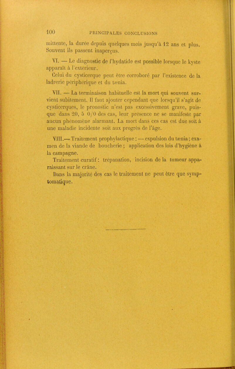 mittentc, la durée depuis quelques mois jusqu’à 12 ans et plus. Souvent ils passent inaperçus. VI- — Le diagnostic de l’hydatido est possible lorsque le kyste apparaît à l’extérieur. Celui du cysticerque peut être corroboré par l’existence de la ladrerie périphérique et du tænia. VII. — La terminaison habituelle est la mort qui souvent sur- vient subitement. Il faut ajouter cependant que lorsqu’il s’agit de cysticerques, le pronostic n’est pas excessivement grave, puis- que dans 20, 5 0/0 des cas, leur présence ne se manifeste par aucun phénomène alarmant. La mort dans ces cas est due soit à une maladie incidente soit aux progrès de l’âge. VIII. — Traitement prophylactique : — expulsion du tænia; exa- men de la viande de boucherie ; application des lois d’hygiène à la campagne. Traitement curatif : trépanation, incision de la tumeur appa- raissant sur le crâne. Dans la majorité des cas le traitement ne peut être que symp- tomatique.