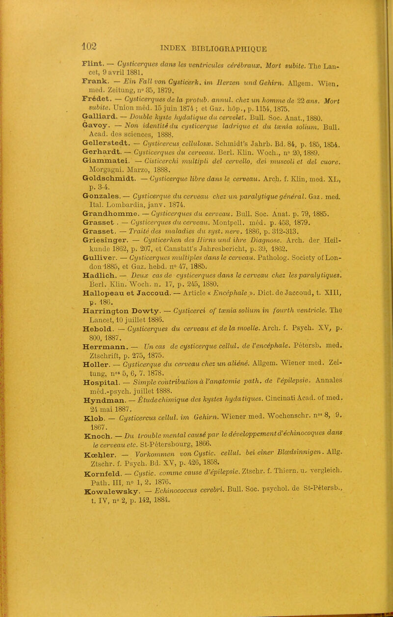Flint. — Cysticerques dans les ventricules cérébraux. Mort subite. The Lan- cet, 9 avril 1881. Frank. —Ein Fallvon Cysticerk. im Ilerzen undGehirn. Allgem. Wien. med. Zeitung, n° 35, 1879. Frédet. — Cysticerques de la protub. annul. chez un homme de 22 ans. Mort subite. Union mèd. 15 juin 1874 ; et Gaz. hôp., p. 1154,1875. Gaillard. — Double kyste hydatique du cervelet. Bull. Soc. Anat., 1880. Gavoy. —Non identité du cysticerque ladrique et du tænia solium. Bull. Acad, des sciences, 1888. Gellerstedt. — Cysticercus cellulosæ. Schinidt’s Jahrb. Bd. 84, p. 185,1854. Gerhardt. — Cysticerques du cerveau. Berl. Klin. Woch., n» 20,1889. Giammatei. — Cisticerchi multipli del cervello, dei muscoli et del cuore. Morgagni. Marzo, 1888. Goldschmidt. — Cysticerque libre dans le cerveau. Arch. f. Klin, inod. XL, p. 3-4. Gonzales. — Cysticerque du cerveau chez un paralytique général. Gaz. med. Ital. Lombardia, janv. 1874. Grandhomme. — Cysticerques du cerveau. Bull. Soc. Anat. p. 79,1885. Grasset . — Cysticerques du cerveau. Montpell. méd. p. 453, 1879. Grasset. — Traité des maladies du syst. nerv. 1886, p. 312-313. Griesinger. — Cysticerken des Ilirns und ihre Diagnose. Arcb. der Heil- kunde 1862, p. 207, et Ganstatt’s Jabresbericbt, p. 39, 1862. Gulliver. — Cysticerques multiples dans le cerveau. Patholog. Society of Lon- don 1885, et Gaz. bebd. n“ 47, 1885. Hadlich.— Deux cas de cysticerques dans le cerveau chez les paralytiques. Berl. Klin. Woch. n. 17, p. 245, 1880. Hallopeau et Jaccoud. — Article « Encéphaley>. Dict. de Jaccoud, t. XIII, p. 186. Harrington Dowty. — Cysticerci of tænia solium in fourth ventricle. The Lancet, 10 juillet 1886. Hebold. —Cysticerques du cerveau et de la moelle. Arch. î. Psycb. XV, p. 800, 1887. Herrmann.— Un cas de cysticerque cellul. de l’encéphale. Vétersh. med. Ztscbrift, p. 275, 1875. Holler. — Cysticerque du cerveau chez un aliéné. Allgem. Wiener med. Zei- tung, n°» 5, 6, 7. 1878. Hospital. — Simple contribution à Vanutomie path. de l’épilepsie. Annales méd.-psycb. juillet 1888. Hyndman. — Étude chimique des kystes hydatiques. Cincinati Acad, of med. 24 mai 1887. Klob. — Cysticercus cellul. im Gehirn. Wiener med. Wocbenschr. n“= 8, 9. 1867. Knoch. —Du trouble mental causé par le développement d'échinocoques dans le cerveau etc. St-Pétersbourg, 1866. Hoebler. Vorkommen von Cystic. cellul. bel einet' Blcedsinnigen. Allg. Ztschr. f. Psycb. Bd. XV, p. 426,1858. Kornfeld. — Cystic. comme cause d’épilepsie. Ztsebr. f. Thiern. u. vergleich. Patb. III, no 1, 2, 1876. Kowalewsky. — Echinococcus cerebri. Bull. Soc. psychol. de St-Petersb., t. IV, n» 2, p. 142, 1884.
