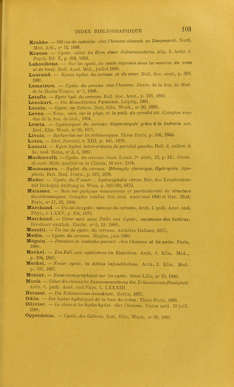 Krabbe. — 800 cas de cestoîdes chez l’homme observés en Danemarck. Nord. Med. Ark., n» 12. 1888. Krauss. — Cystic. cellul. im Hirn einer Selbstmoerderin. Allg. Z. tschr. f. Psycli. Bd. X, p. 294, 1853. Laboulbène. — Sur les cystic. du tænia saginala dans les muscles du veau et du bœuf. Bull. Acad. Méd., juillet 1890. Laurand. — Kystes hydat. du cerveau et du cœur. Bull. Soc. anat., p. 369, 1881. Lemaistre. — Cystic. du cerveau chez l’homme. .Jouvn. de la Soc. de Med. de la Haute-Vienne, n“ 7,1888. Letulle. — Kyste hyd. du cerveau. Bull. Soc. Anal., p. 218, 1885. Leuckart. — Die Menschlichen Parasiten. Leipzig, 1881. Lieurin. — Cystic. im Gehirn. Beil. Klin. Woch., n“ 20, 1889. Leven. — Nouv. rech. sur la phys. et la path. du cervelet etc. Comptes ren- dus de la Soc. de biol., 1864. Lewin. — Cysticerques du cerveau diagnostiqués grâce à la ladrerie ext. Berl. Klin. Woch. n» 39, 1877. Livois. — Recherches sur les échinocoques. Thèse Paris, p. 100, 1843. Luton. — Dict. Jaccoud, t. XIII, p. 405, 1870. liuzzati. — Kyste fiydat. intra-crânien du pariétal gauche. Boll. d. cultori d. Sc. med. Siena, n» 3, 4, 1887. Machia'velli. — Cystic. du cerveau. Gazz. Lomb. 7® série, II, p. 12 ; Giorn. di med. Milit. analysé in la Clinica, 30 avr. 1874. Macnamara. — Hydat. du cerveau. Méningite chronique. Hydropisie. Apo- plexie. Brit. Med. Journ., p. 616, 1876. Mader. — Cystic. du 3* ventr. ; hydrocéphalie chron. Ber. des Krankenans- talt Rudolphi Stilftung in Wien, p. 216-239, 1873. Malassez. — Note sur quelques mouvements et particularités de structure des échinocoques. Comptes rendus Soc. biol. mars-mai 1880 et Gaz. Med. Paris, n“ 17, 22, 1880. Marchand. — Un cas de cystic. rameux du cerveau. Arch. f. path. Anat. und.' Phys., t. LXXV, p. 104, 1879. Marchand. — Ueber zwei neue Fælle von Cystic. racemosus des Gehirns. Breslauer ærztlich. Ztschr. n® 5, 12. 1881. Mazotti. — Un cas de cystic. du cerveau. Archivio Italiano, 1877. Medin. — Cystic. du cerveau. Hygiea, juin 1880. Mégnin. —Parasites et maladies parasit. chez l'homme et lesanim. Paris, 1880. Merkel. — Ein Fait, von cysticercus im Kleinhirn. Arch. f. Klin. Med., p. 294, 1867. • Merkel. Freier cystic. in Aditus infundibulum. Arch. f. Klin. Med. p. 297, 1867. Monier. — Essai monographique sur les cystic. thèse Lille, n» 19,1880. Munk. Ueber die chimische Zusammenselzung des Echinococcen-flüssigkeit. Arch. f. path. Anat. und Phys. t. LXXXIII. Neisser. — Die Echinococcen-krankheit. Berlin, 1877. Odile. — Des kystes hydatiques de la base du crâne. Thèse Paris, 1884. Ollivier. Le chien et les kijstes hydat. chez l’homme. Union méd. 16 iuill 1888. ^ Oppenheim. — Cystic. des Gehirns. Berl. Klin. Woch. n“20, 1889.