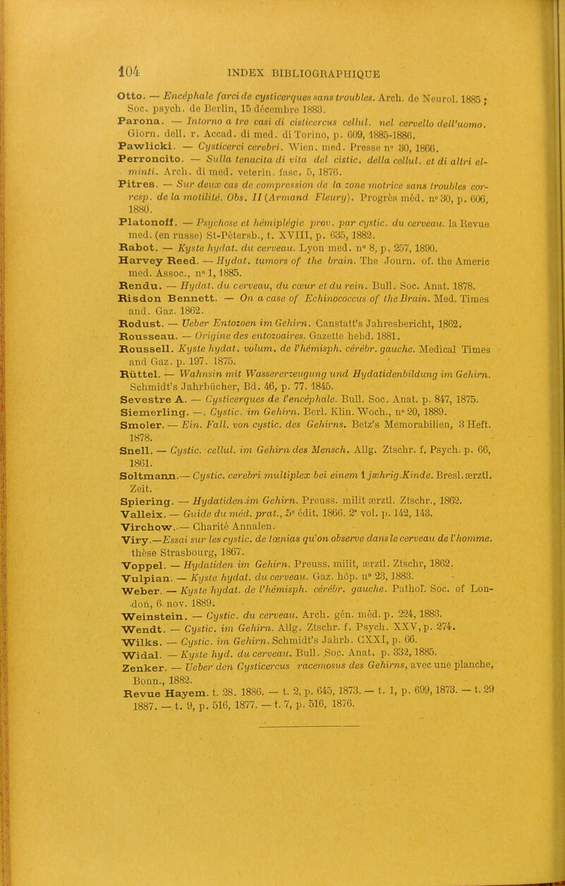 Otto. — Encéphale farci de cyslicerques sans troubles. Arch. de Neurol. 1885 ; Soc. psych. de Berlin, 15 décembre 1888. Parona. — Intorno a tre casi di cislicercus cellul. nel cervello dell’uomo. Giorn. dell. r. Accad. di med. di ïorino, p. C09, 1885-1886. Pawlicki. — Cyslicerci cerebri. Wien. med. Presse n“ 80, 1866. Perroncito. — Sulla tenacila di vUa del cislic. délia cellul. et di altri el- minti. Arcli. di med. velerin. fasc. 5, 1876. Pitres. — Sur deux cas de compression de la zone motrice sans troubles cor- resp. de la motilité. Obs. II {Armand Fleury). Progrès méd. n80, p. 606 1880. Platonoff. —Psychose et hémiplégie prov. par cystic. du cerveau, la Revue med. (en russe) St-Pétersb., t. XVIII, p. 685, 1882. Rabot. — Kyste hydat. du cerveau. Lyon med. n“ 8, p. 257,1890. Harvey Reed. — Hydat. tumors of the brain. The Journ. of. the Americ med. Assoc., n° 1, 1885. Rendu. — Hydat. du cerveau, du cœur et du rein. Bull. Soc. Anat. 1878. Risdon Bennett. — On a case of Echinococcus of the Brain. M.ed. Times and. Gaz. 1862. Rodust. — Ueber Entozoen im Gehirn. Canstatt’s Jahresbeiâcht, 1,862. Rousseau. — Origine des entozoaires. Gazette hebd. 1881. Roussell. Kyste hydat. vulum. de Vhémisph. cérébr. gauche. Medical Times and Gaz. p. 197. 1875. Rüttel. — Wahnsin mit Wassererzeugung und Hydatidenbildung im Gehim. Schmidt’s Jahrbücher, Bd. 46, p. 77. 1845. Sevestre A. — Cysticerques de l’encéphale. Bull. Soc. Anat. p. 847, 1875. Siemerling. —. Cystic. im Gehirn. Berl. Klin.Woch., n°20, 1889. Smoler. — Ein. Fa II. von cystic. des Gehirns. Betz’s Memorabilien, 3Heft. 1878. Snell. — Cystic. cellul. im Gehirn des Mensch. Allg. Ztschr. f. Psych. p. 66, 1861. Soltmanu.— Cystic. cerebri multiplex bei einem ijæhrig.Kinde. Bresl.ærztl. Zeit. Spiering. — Hydatiden.im Gehirn. Preuss. milit ærztl. Ztschr., 1862. Valleix. — Guide du méd. prat., 5“ édit. 1866. 2* vol. ]). 142, 143. Virchow..— Charité Annalen. Viry. Essai sur les cystic. de lœnias qu’on observe dans le cerveau de l'homme. thèse Strasbourg, 1867. Voppel. — Hydaliden im Gehirn. Preuss. milit, ærztl. Ztschr, 1862. Vulpian. — Kyste hydat. du cerveau. Gaz. hôp. n® 23,1883. Weber. Kyste hydat. de l’hémisph. cérébr. gauche. Pathol. Soc. of Lon- •don, 6. nov. 1889. Weinstein. — Cystic. du cerveau. Arch. gén. méd. p. 224,1883. Wendt. — Cijstic. im Gehirn. Allg. Ztschr. f. Psych. XXV, p. 274. Wilks. — Cystic. im Gehirn. Schmidt’s Jahrb. GXXl, p. 66. Widal. — Kyste hyd. du cerveau. BuU. ,So,c. Anat. p. 332,1885. Zenker. — Ueber den Cysticercus racemosus des Gehirns, avec une planche, Bonn., 1882. Revue Hayem. t. 28. 1886. — t. 2, p. 645,1873. — t. 1, p. 699,1873. t. 29 1887. — t. 9, p. 516, 1877. — t. 7, p. 516, 1876.