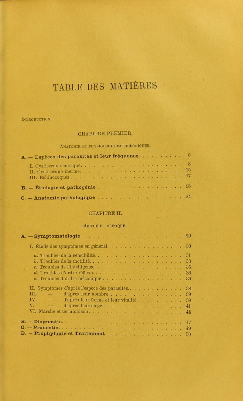 TABLE DES MATIÈRES Introduction. CHAPITRE PREMIER. Anatomie et physiologie pathologiques. A. — Espèces des parasites et leur fréquence 5 I. Gysticerque ladriqiie ^ II. Gysticerque inerme III. Echinocoques 1^ B, — Étiologie et pathogénie 18 G. — Anatomie pathologique 24 CHAPITRE n. Histoire clinique. A. — Symptomatologie 29 I. Étude des symptômes en général 30 O. Troubles de la sensibilité 31 b. Troubles de la motilité. * 33 c. Troubles de l’intelligence 35 d. Troubles d’ordre réflexe 36 e. Troubles d'ordre mécanique 36 II. Symptômes d’après l’espèce des parasites 38 III. — d’après leur nombre 39 IV. — d’après leur forme et leur vitalité 39 V. — d’après leur siège 41 VI. Marche et terminaison 44 B. — Diagnostic 47 G. — Pronostic 49 D. — Prophylaxie et Traitement . 50