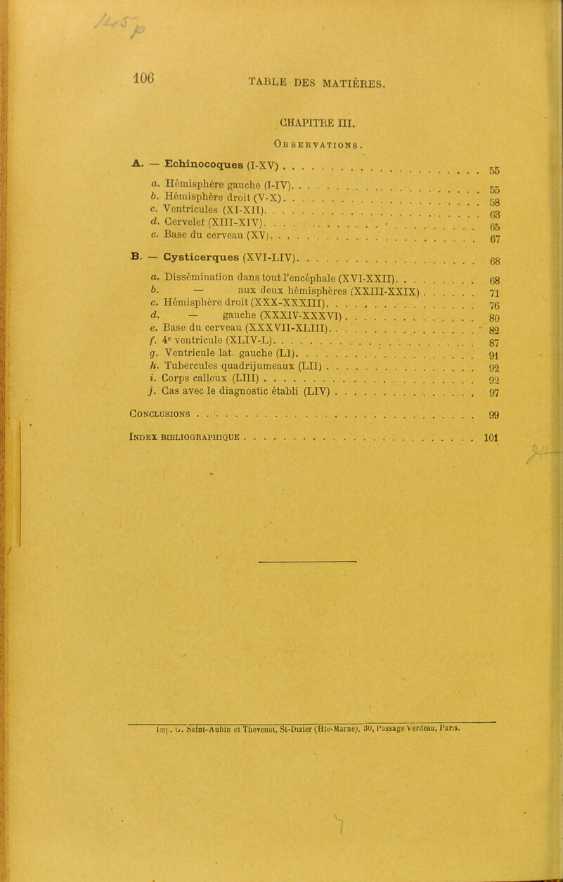 CHAPITRE ni. Ob servations . A. — Echinocoques (I-XV) a. Hémisphère gauche (I-IV) b. Hémisphère droit (V-X) ! ! . ' ' c. Ventricules (XI-XIT) ' . ’ ' d. Cervelet (XIII-XIV) e. Base du cei’veau (XV) B. — Cysticerques (XVI-LIV) 0. Dissémination dans tout l’encéphale (XVI-XXII) à. — aux deux hémisphères (XXIII-XXIX) c. Hémisphère droit (XXX-XXXIII) d. — gauche (XXXIV-XXXVI) e. Base du cerveau (XXXVII-XLIII). . f. 4' ventricule (XLIV-L) g. Ventricule lat. gauche (Ll) h. Tubercules quadrijumeaux (LU) 1. Corps calleux (LUI) j. Cas avec le diagnostic établi (LIV) Conclusions Index bibliographique Imi. O. Saint-Aubin et Thevenot, St-Dizier (Hte-Marne;, au, Passage Verdeau, Pans. 55 55 58 63 65 67 68 68 71 76 80 82 87 91 92 92 97 99 101