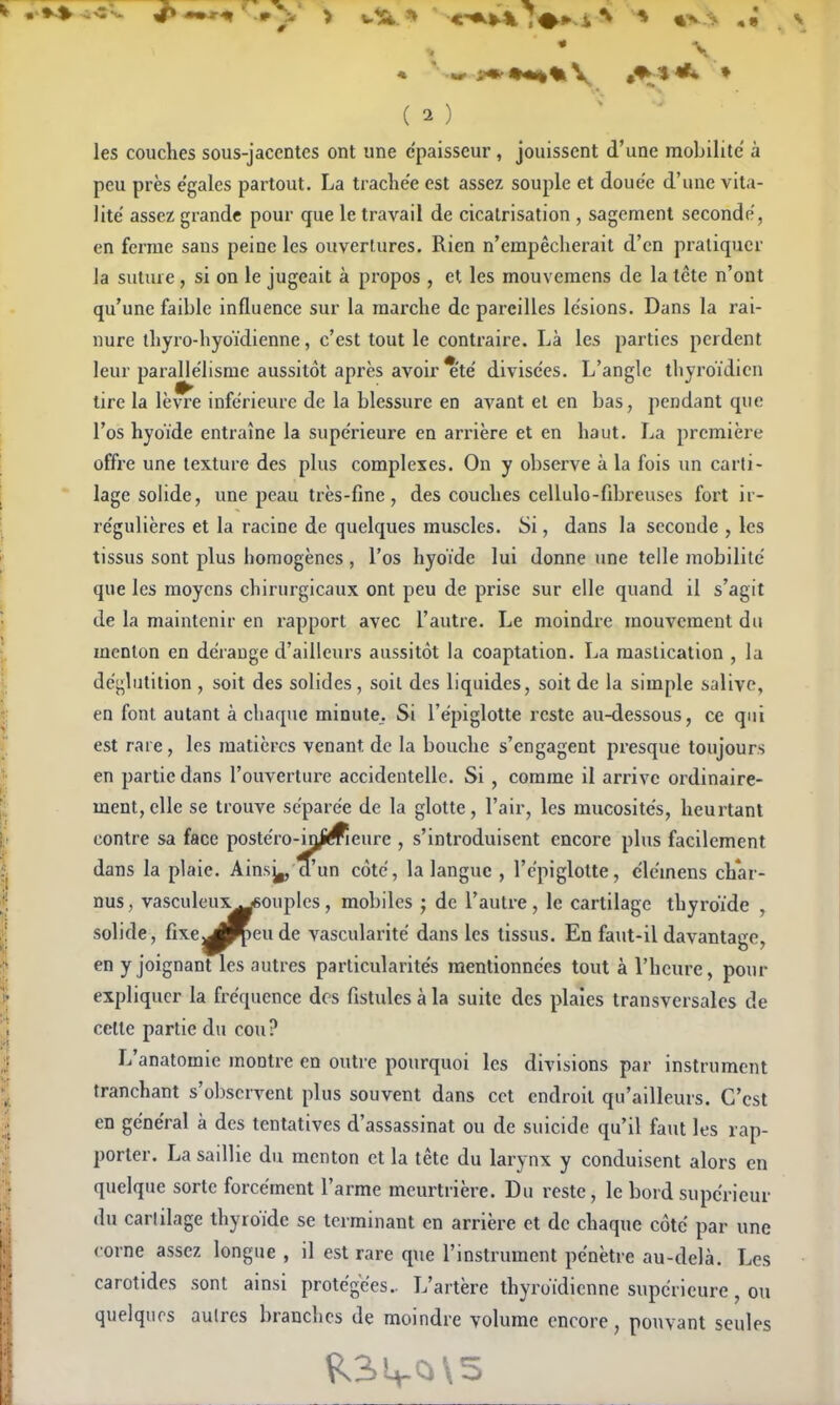 \ ( 2 ) • ' les couches sous-jacentes ont une épaisseur , jouissent d'une mobilité à peu près égales partout. La trachée est assez souple et douée d'une vita- lité assez grande pour que le travail de cicatrisation , sagement secondé, en ferme sans peine les ouveriures. Rien n'empêcherait d'en pratiquer Ja suture, si on le jugeait à propos , et les mouveraens de la tète n'ont qu'une faible influence sur la marche de pareilles lésions. Dans la rai- nure ihyro-hyoïdienne, c'est tout le contraire. Là les parties perdent leur parallélisme aussitôt après avoir *'té divisées. L'angle thyroïdien tire la lèvre inférieure de la blessure en avant et en bas, pendant que l'os hyoïde entraîne la supérieure en arrière et en haut. La première offre une texture des plus complexes. On y observe à la fois un carti- lage soHde, une peau très-fine, des couches cellulo-fibreuses fort ir- régulières et la racine de quelques muscles. Si, dans la seconde , les tissus sont plus homogènes , l'os hyoïde lui donne une telle mobilité que les moyens chirurgicaux ont peu de prise sur elle quand il s'agit de la maintenir en rapport avec l'autre. Le moindre mouvement du menton en dérange d'ailleurs aussitôt la coaptation. La mastication , la déglutition , soit des solides, soil des liquides, soit de la simple salive, en font autant à chaque minute. Si l'épiglotte reste au-dessous, ce qui est rare, les matières venant de la bouche s'engagent presque toujours en partie dans l'ouverture accidentelle. Si, comme il arrive ordinaire- ment, elle se trouve séparée de la glotte, l'air, les mucosités, heurtant contre sa face postéro-in^meure , s'inti'oduisent encore plus facilement dans la plaie. Ains^ d'un côté, la langue , l'épiglotte, clémens ch*ar- nus, vasculeux^ouples, mobiles ; de l'autre , le cartilage thyroïde , solide, fixe^^eude vascularité dans les tissus. En faut-il davantage, en y joignant les autres particularités mentionnées tout à l'heure, pour expliquer la fréquence des fistules à la suite des plaies transversales de celle partie du cou? L'anatomie montre en outre pourquoi les divisions par instrument tranchant s'observent plus souvent dans cet endroit qu'ailleurs. C'est en général à des tentatives d'assassinat ou de suicide qu'il faut les rap- porter. La saillie du menton et la lête du larynx y conduisent alors en quelque sorte forcément l'arme meurtrière. Du reste, le bord supérieur du cartilage thyroïde se terminant en arrière et de chaque côté par une {•orne assez longue , il est rare que l'instrument pénètre au-delà. Les carotides sont ainsi protégées.. L'artère thyroïdienne supérieure, on quelques autres branches de moindre volume encore, pouvant seules