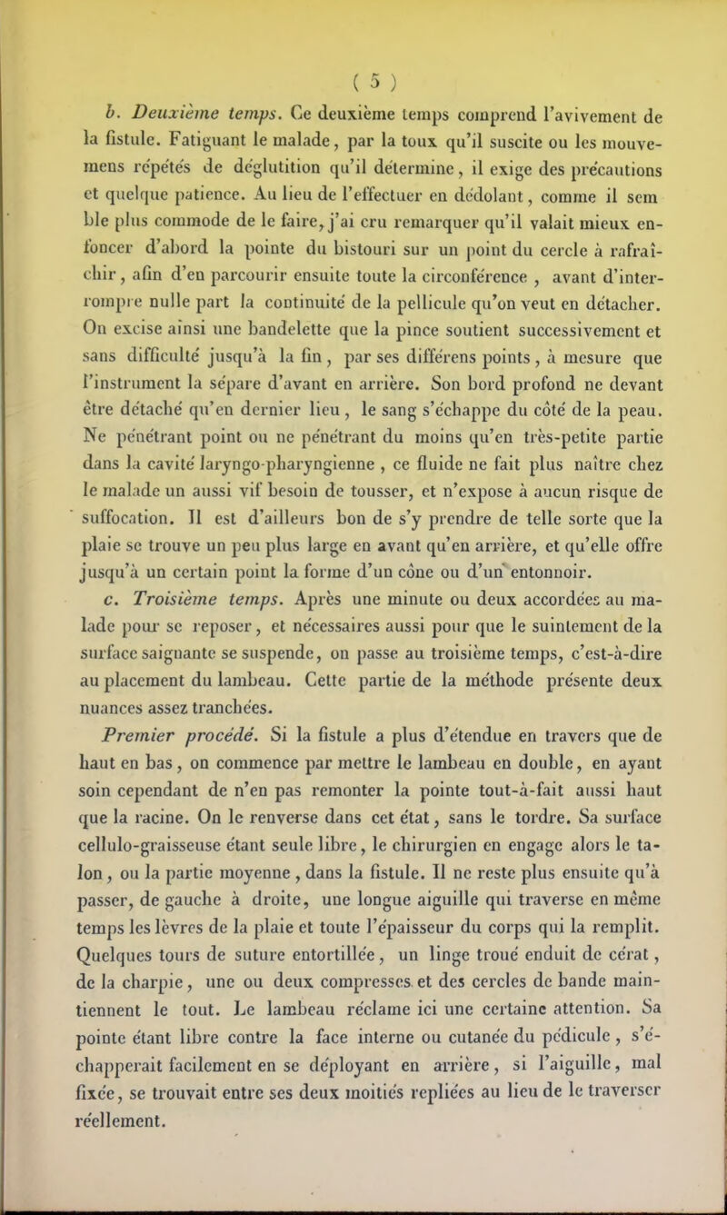 b. Deuxième temps. Ce deuxième lemps comprend l'avivement de la fistule. Fatiguant le malade, par la toux qu'il suscite ou les mouve- mens répétés de déglutition qu'il détermine, il exige des précautions et quelque patience. Au lieu de l'effectuer en dédolant, comme il scm ble plus commode de le faire, j'ai cru remarquer qu'il valait mieux en- foncer d'abord la pointe du bistouri sur un point du cercle à rafraî- chir , afin d'en parcourir ensuite toute la circonférence , avant d'inter- rompre nulle part la continuité de la pellicule qu'on veut en détacher. On excise ainsi ime bandelette que la pince soutient successivement et sans difficulté jusqu'à la fin , par ses différens points , à mesure que l'instrument la sépare d'avant en arrière. Son bord profond ne devant être détaché qu'eu dernier lieu , le sang s'échappe du côté de la peau. Ne pénétrant point ou ne pénétrant du moins qu'en très-petite partie dans la cavité laryngo-pharyngienne , ce fluide ne fait plus naître chez le malade un aussi vif besoin de tousser, et n'expose à aucun risque de suffocation. Il est d'ailleurs bon de s'y prendre de telle sorte que la plaie se trouve un peu plus large en avant qu'en arrière, et qu'elle offi'e jusqu'à un certain point la forme d'un cône ou d'un entonnoir. c. Troisième temps. Après une minute ou deux accordées au ma- lade poiu- se reposer, et nécessaires aussi pour que le suintement de la surface saignante se suspende, on passe au troisième temps, c'est-à-dire au placement du lambeau. Cette partie de la méthode présente deux nuances assez tranchées. Premier procédé. Si la fistule a plus d'étendue en travers que de haut en bas, on commence par mettre le lambeau en double, en ayant soin cependant de n'en pas remonter la pointe tout-à-fait aussi haut que la racine. On le renverse dans cet état, sans le tordre. Sa surface cellulo-graisseuse étant seule libre, le chirurgien en engage alors le ta- lon , ou la partie moyenne , dans la fistule. Il ne reste plus ensuite qu'à passer, de gauche à droite, une longue aiguille qui traverse en même temps les lèvres de la plaie et toute l'épaisseur du corps qui la remplit. Quelques tours de suture entortillée, un linge troué enduit de cérat, de la charpie, une ou deux compresses et des cercles de bande main- tiennent le tout. Le lambeau réclame ici une certaine attention. Sa pointe étant libre contre la face interne ou cutanée du pédicule , s'é- chapperait facilement en se déployant en arrière, si l'aiguille, mal fixée, se trouvait entre ses deux moitiés repliées au lieu de le traverser réellement.