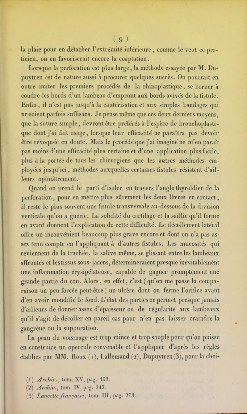 la plaie pour en de'taclicr l'oxtrcmilc inférieure , comme le veut ce pra- ticien, on en favoriserait encore la coaptation. Lorsque la perforation est plus large, la méthode essayée par M. Du- puytren est de nature aussi à procurer quelques succès. On pourrait en outre imiter les premiers procèdes de la rhinop!astique, se borner k coudre les bords d'un lambeau d'emprunt aux bords avives de la fistule. Enfin , il n'est pas jusqu'à la cautérisation et aux simples bandages qui ne soient parfois suffisans. Je pense même que ces deux derniers moyens, que la suture simple, devront être préfères à l'espèce de bronclioplasti- que dont j'ai fait usage, lorsque leur efficacité' ne paraîtra pas devoir être re'voque'e en doute. Mais le proce'de'que j'ai imaginé ne m'en paraît pas moins d'une efficacité' plus certaine et d'une application plus facile, plus à la portée de tous les chirurgiens que les autres méthodes em- ployées jusqu'ici, méthodes auxquelles certaines fistules résistent d'ail- leurs opiniâtrement. Quand on prend le parli d'isoler en travers l'angle thyroïdien de la perforation, pour en mettre plus sûrement les deux lèvres en contact, il reste le plus souvent une fistule transversale au-dessous de la division verticale qu'on a guéi ie. La solidité du cartilage et la saillie qu'il forme en avant donnent l'explication de cette difficulté. Le décollement latéral offre un inconvénient beaucoup plus grave encore et dont on n'a pas as- sez tenu compte en l'appliquant à d'autres fistules. Les mucosités qui reviennent de la trachée, la salive même, se glissant entre les lambeaux affrontés et les tissus sous-jacens, détermineraient presque inévitablement une inflammation érysipélateuse, capable de gagner promptemcnt une grande partie du cou. Alors, en effet, c'est (qu'on me passe la coni])a- raison un peu forcée peut-être) un ulcère dont on ferme l'orifice avant d'en avoir raondifié le fond. L'état des parties ne permet presque jamais d'ailleurs de donner assez d'épaisseur ou de régularité aux lambeaux qu'il s'agit de décoller en pareil cas pour n'en pas laisser craindre la gangrène ou la suppuiation. La peau du voisinage est trop mince et trop souple pour qu'on puisse en construire un opercule convenable et l'appliquer d'après les règles établies par MM. Roux ( i ), Lalleraand (u), Dupuytren(3), pour la chei- (1) yîrchii'., (om. XV, pag. 468. (2) Jrchh'., toin. IV, pag. 212. (3) Lancette française, loin. III, pag. 273.