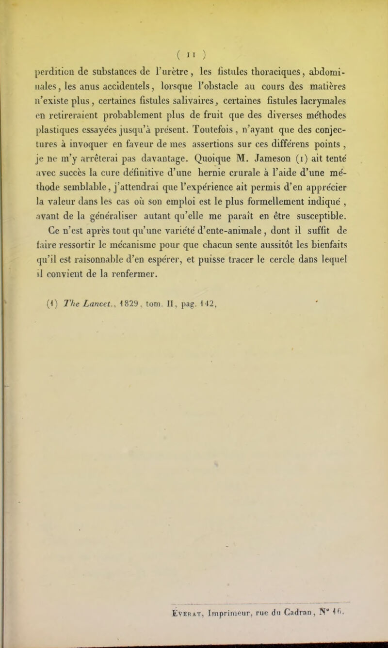 perdition de substances de l'urètre, les listules thoraciques, abdomi- nales , les anus accidentels, lorsque l'obstacle au cours des matières n'existe plus, certaines fistules salivaires, certaines fistules lacrymales on retireraient probablement plus de fruit que des diverses me'thodes plastiques cssaye'esjuscju'à présent. Toutefois, n'ayant que des conjec- tures à invoquer en faveur de mes assertions sur ces diffërens points , je ne m'y arrêterai pas davantage. Quoique M. Jameson (i) ait tenté avec succès la cure définitive d'une hernie crurale à l'aide d'une rae'- thode semblable, j'attendrai que l'expe'riencc ait permis d'en apprécier la A'aleur dans les cas où son emploi est le plus formellement indiqué , .•>vant de la généraliser autant qu'elle me paraît en être susceptible. Ce n'est après tout qu'une variété d'ente-animale, dont il suffit de faire ressortir le mécanisme pour que chacun sente aussitôt les bienfaits qu'il est raisonnable d'en espérer, et puisse tracer le cercle dans lequel il convient de la renfermer. (<) riie Lancet., 1829. tom. II, pag. «42, EvERAT, Imprimeur, rue du Cadran, 4fi.