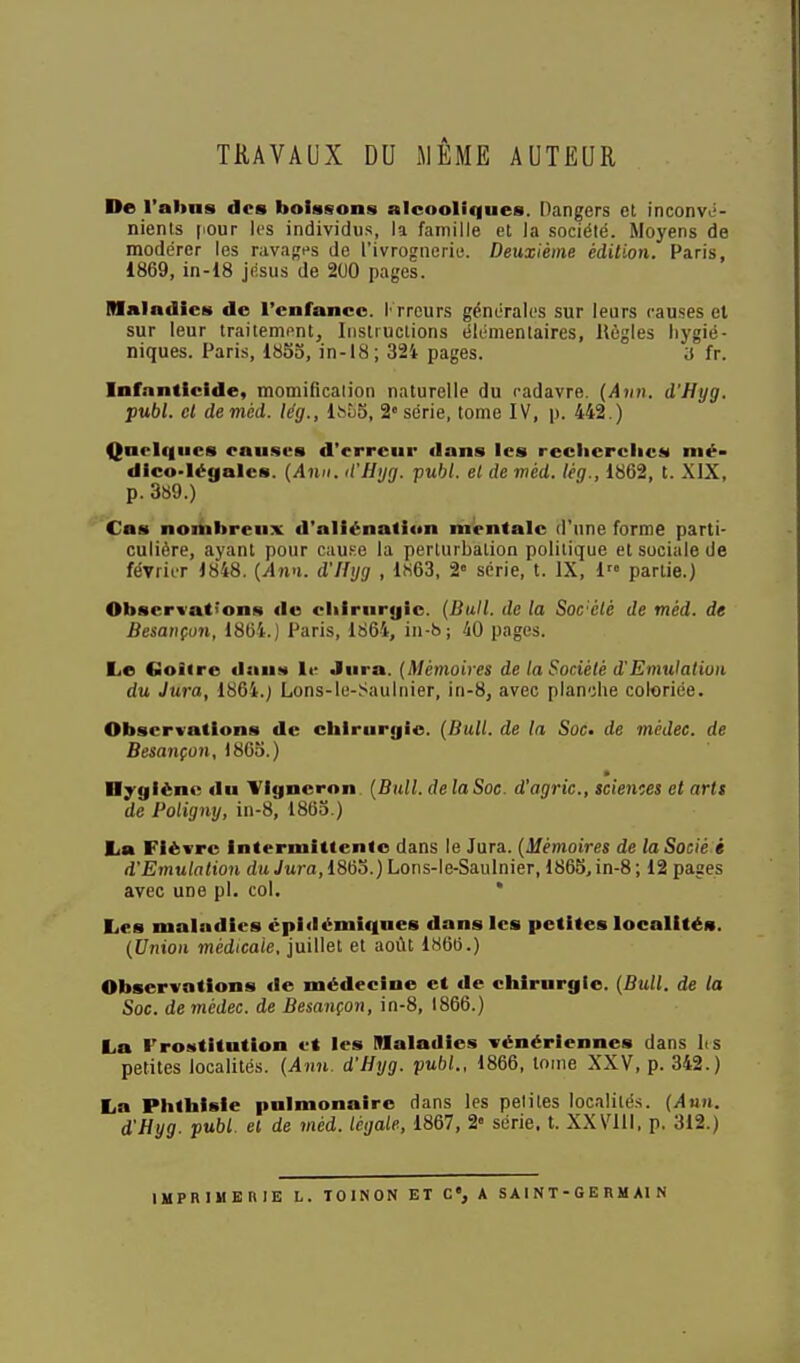 TRAVAUX DU MÊME AUTEUR De l'ahiis dos boissons alcooliffues. Dangers et inconvii- nients |iour les individus, la famille et la société. Moyens de modérer les ravages de l'ivrognerie. Deuxième édition. Paris, 1869, in-18 jésus de 200 pages. Maladies de l'enfance. 1- rrcurs générales sur leurs causes et sur leur traitement. Instructions élémentaires. Règles liygié- niques. Paris, 1855, in-18 ; 324 pages. a fr. Infanticide, momification naturelle du cadavre. {Aiin. d'Hyg. publ. et deméd. le'g., Ibbb, 2 série, tome IV, p. 442.) Qnclc|iics causes d'erreur dans les reclierclics mé- dico-légales. {Ami. (t'Hijg. publ. et de méd. tèg., 1862, t. XIX, p. 389.) Cas noihbreux d'aliénation mipntalc d'une forme parti- culière, ayant pour cuuKe la perturbation politique et sociale de février 1848. {Ann. d'Hyg , 1«63, 2« série, t. IX, 1 partie.) Observations de cliirurgic. {Bull, de la Sorélé de méd. de Besançon, 1864.) Paris, 1864, in-b; 40 pages. Le Coiire dauM le Jura. {Mémoires de la Société d'Emulation du Jura, 1864.j Lons-ie-Sauinier, in-8, avec planche coloriée. Observations de chirurgie. {Bull, de la Soc- de mcdec. de Besançon, 1865.) Hygiène du Vigneron {Bull, de la Soc. d'agric., scienoes et artt de Poligny, in-8, 1865.) La Fièvre Intermittente dans le Jura. {Mémoires de laSocié i d'Emulation du Jura, 1865.) Lons-le-Saulnier, 1865, in-8 ; 12 pages avec une pl. col. * Les maladies cpidémiques dans les petites localités. {Union médicale, juillet et août 1860.) Observations de médecine et de chirurgie. {Bull, de la Soc. de médec. de Besançon, in-8, 1866.) La Prostitution et les Maladies vénériennes dans lis petites localités. {Ann. d'Hyg. publ.. 1866, loine XXV, p. 342.) La Phthisle pulmonaire dans les petites localité.s. {Ann. d'Hyg. publ. el de méd. légale, 1867, 2» série, t. XXVIII. p. 312.) IMPRlMEniE L. lOlNON ET G, A S AI N T - G E R M Al N