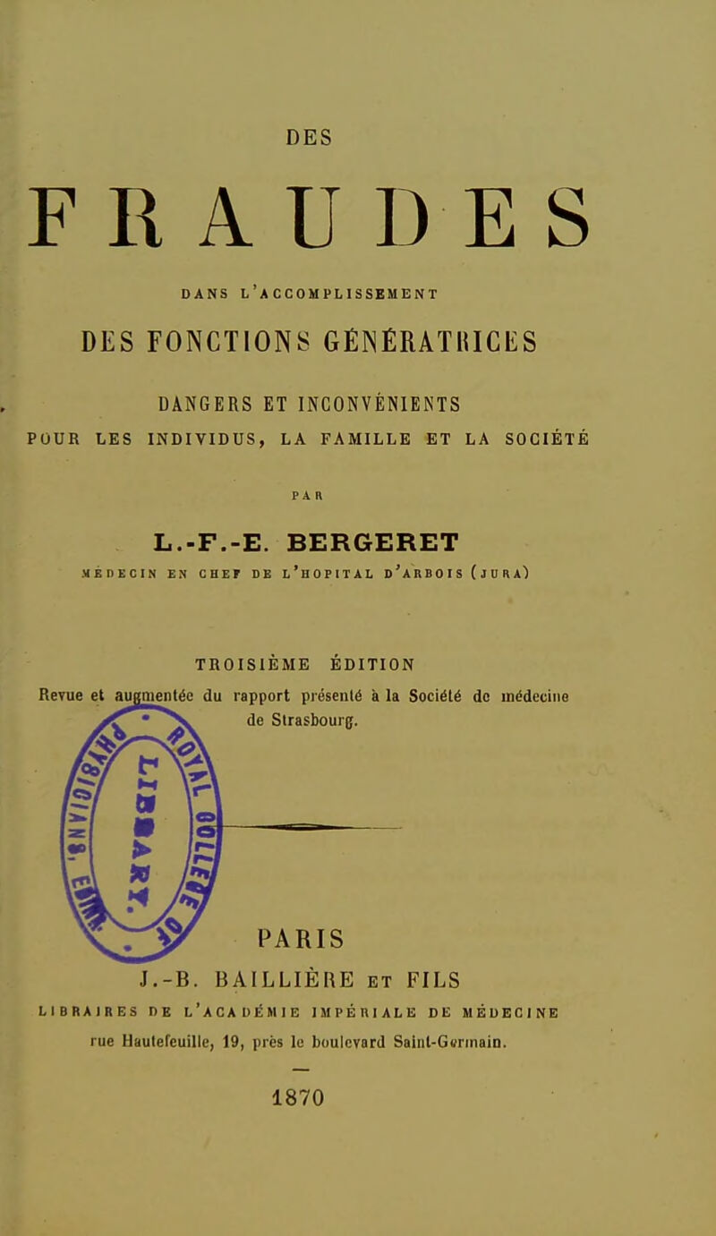 DES FRAUDES DANS l'accomplissement DES FONCTIONS GÉNÉRATiaCES DANGERS ET INCONVÉNIENTS POUR LES INDIVIDUS, LA FAMILLE ET LA SOCIÉTÉ PAR L.-F.-E. BERGERET MÉnECIN EN CHEF DE l'hOPITAL D'ARB0I S (JUR TROISIÈME ÉDITION J.-B. BAILLIÈRE et FILS LIBRAIRES DE l'aCADÉMIE IMPÉRIALE DE MÉDECINE rue Haulereuille, 19, près le boulevard Sainl-Gurinain. 1870
