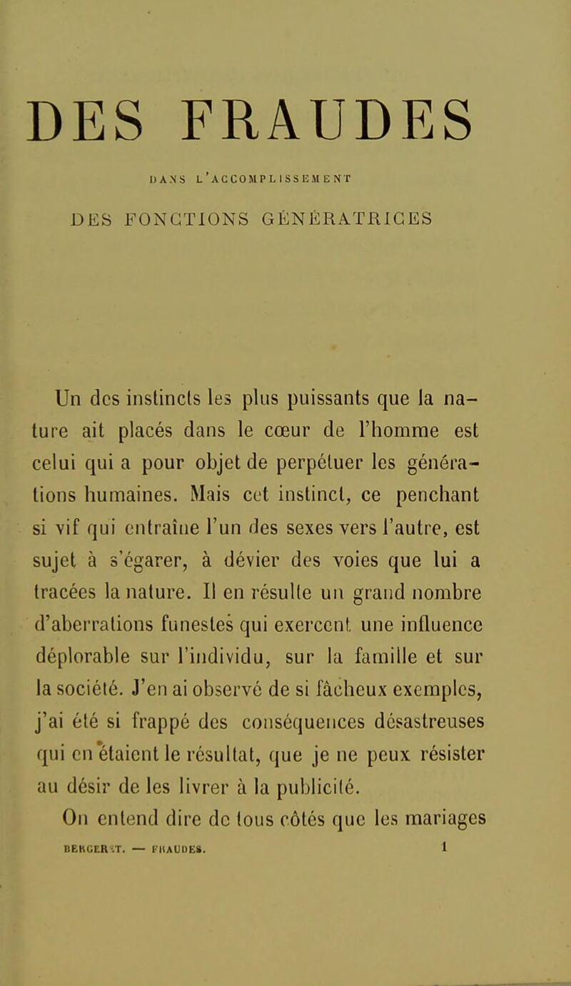 DANS l'accomplissement DES FONCTIONS GÉNÉRATRICES Un des instincts les plus puissants que la na- ture ait placés dans le cœur de l'homme est celui quia pour objet de perpétuer les généra- tions humaines. Mais cet instinct, ce penchant si vif qui entraîne l'un des sexes vers l'autre, est sujet à s'égarer, à dévier des voies que lui a tracées la nature. Il en résulte un grand nombre d'aberrations funestes qui exercent, une influence déplorable sur l'individu, sur la famille et sur la société. J'en ai observé de si fâcheux exemples, j'ai été si frappé des conséquences désastreuses qui en'étaient le résultat, que je ne peux résister au désir de les livrer à la publicité. On entend dire de tous côtés que les mariages