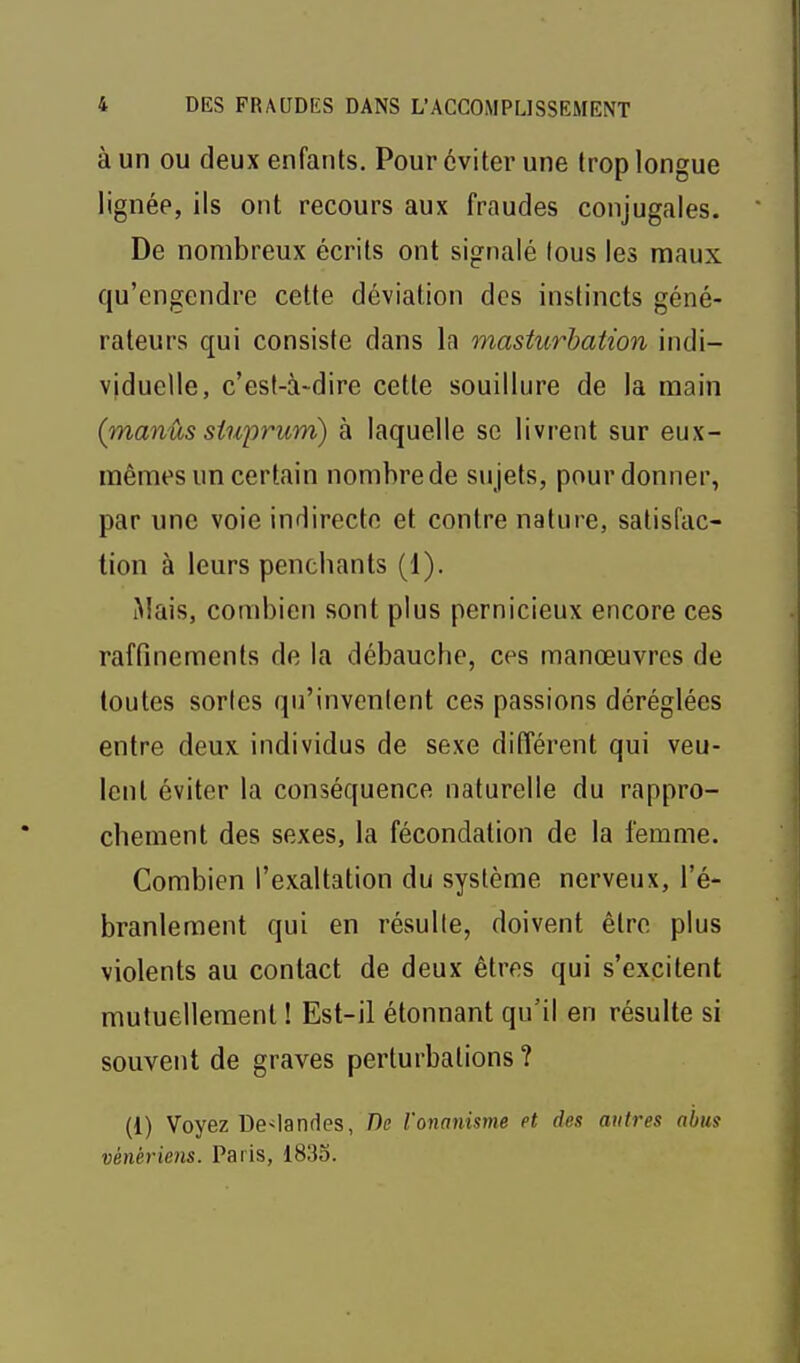 à un OU deux enfants. Pour éviter une trop longue lignée, ils ont recours aux fraudes conjugales. De nombreux écrits ont signalé lous les maux qu'engendre cette déviation des instincts géné- rateurs qui consiste dans la masturbation indi- viduelle, c'est-à-dire cette souillure de la main (manûs stuprum) à laquelle se livrent sur eux- mêmes un certain nombre de sujets, pour donner, par une voie indirecte et contre nature, satisfac- tion à leurs penchants (1). Mais, combien sont plus pernicieux encore ces raffinements de la débauche, ces manœuvres de toutes sortes qu'invenlent ces passions déréglées entre deux individus de sexe différent qui veu- lent éviter la conséquence naturelle du rappro- chement des sexes, la fécondation de la femme. Combien l'exaltation du système nerveux, l'é- branlement qui en résulle, doivent être plus violents au contact de deux êtres qui s'excitent mutuellement ! Est-il étonnant qu'il en résulte si souvent de graves perturbations ? (1) Voyez De^landes, De l'onanisme et des anti'es abus vénériens. Paris, 1835.
