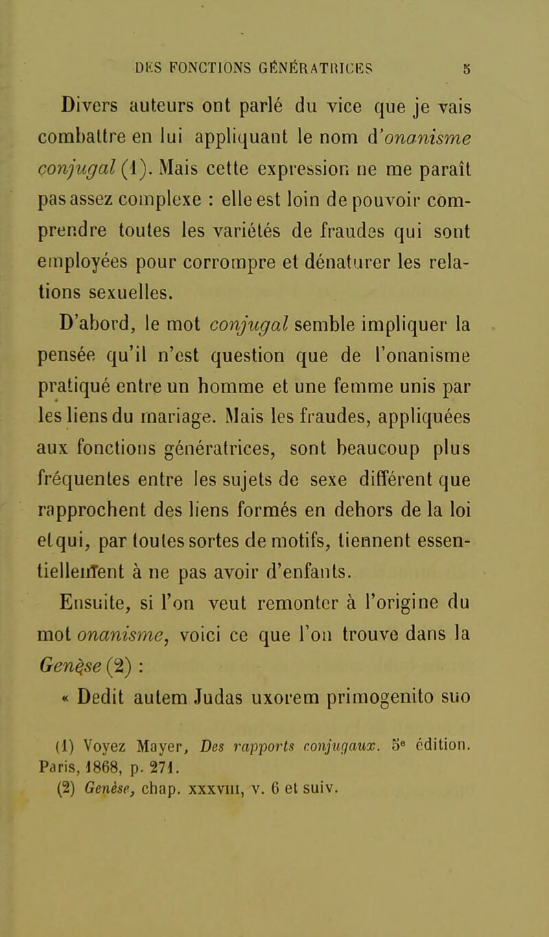 Divers auteurs ont parlé du vice que je vais combattre en lui appliquant le nom A'onanisme conjugal (1). Mais cette expression ne me paraît pas assez complexe : elle est loin de pouvoir com- prendre toutes les variétés de fraudes qui sont employées pour corrompre et dénaturer les rela- tions sexuelles. D'abord, le mot conjugal semble impliquer la pensée qu'il n'est question que de l'onanisme pratiqué entre un homme et une femme unis par les liens du mariage. Mais les fraudes, appliquées aux fonctions génératrices, sont beaucoup plus fréquentes entre les sujets de sexe différent que rapprochent des liens formés en dehors de la loi etqui, par toutes sortes de motifs, tiennent essen- tielleiiTent à ne pas avoir d'enfants. Ensuite, si l'on veut remonter à l'origine du mol onanisme, voici ce que l'on trouve dans la Genèse (2) : « Dédit autem Judas uxorem primogenito suo (1) Voyez Mayer, Des rapports conjugaux. 5° édition. Paris, j868, p. 271.