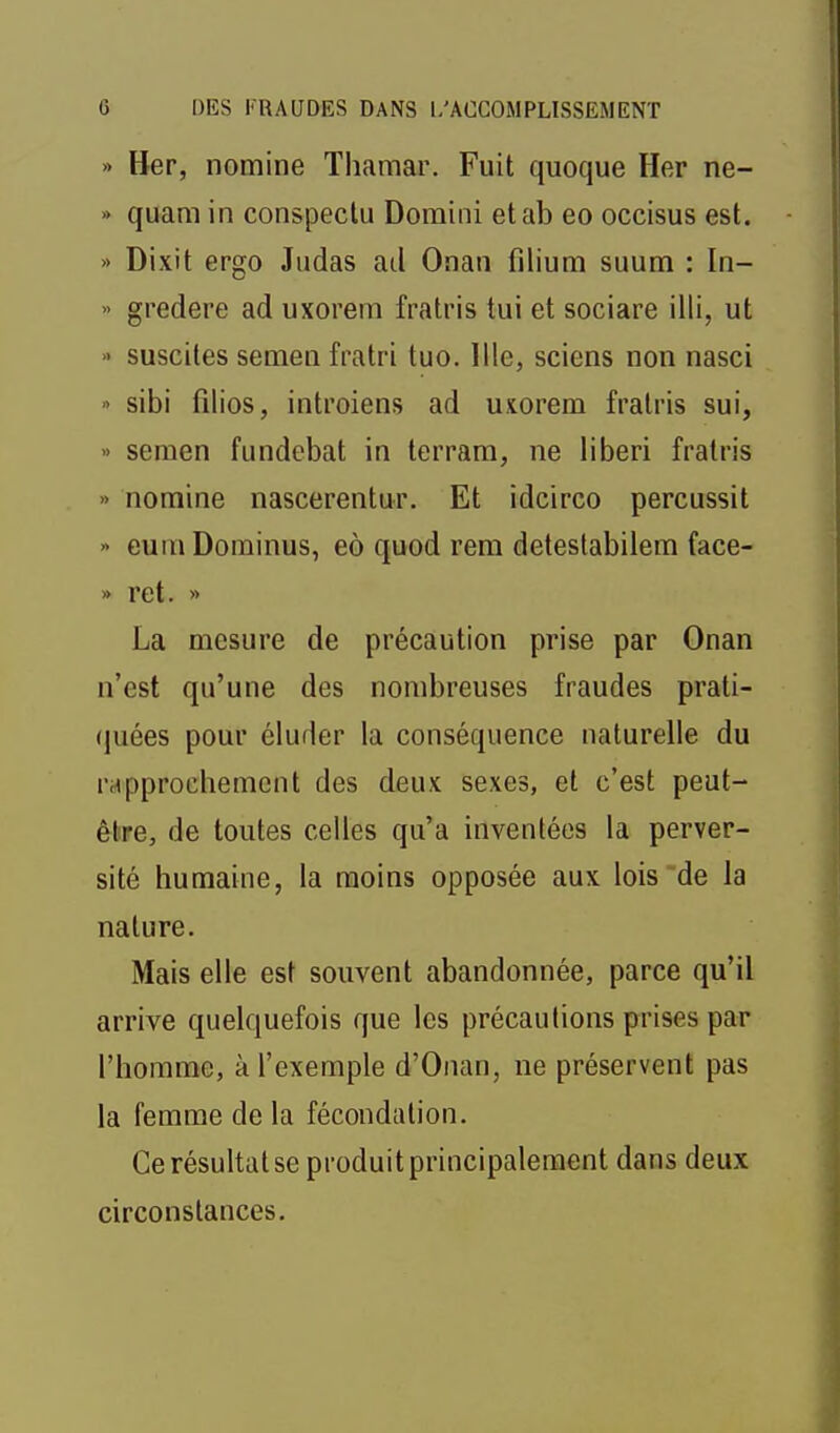 » Her, nomine Thamar. Fuit quoque Her ne- » quam in conspeclu Doraini etab eo occisus est. » Dixit ergo Judas ad Onan filium suum : In- » gredere ad uxorein fratris tui et sociare illi, ut » suscites semen fratri tuo. llle, sciens non nasci » sibi filios, introiens ad uxorem fratris sui, •> semen fundebat in lerram, ne liberi fratris » nomine nascerentur. Et idcirco percussit >> euiïi Dominus, eô quod rem detestabilem face- » ret. » La mesure de précaution prise par Onan n'est qu'une des nombreuses fraudes prati- «luées pour éluder la conséquence naturelle du rapprochement des deux sexes, et c'est peut- être, de toutes celles qu'a inventées la perver- sité humaine, la moins opposée aux lois de la nature. Mais elle est souvent abandonnée, parce qu'il arrive quelquefois que les précautions prises par l'homme, à l'exemple d'Onan, ne préservent pas la femme de la fécondation. Ce résultat se produit principalement dans deux circonstances.