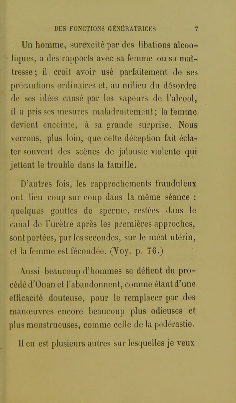 Un homme, surexcité par des libations alcoo- liques, a des rapports avec sa femme ou s:i maî- tresse; il croit avoir usé parfaitement de ses précautions ordinaires et, au milieu du désordre de ses idées causé par les vapeurs de l'alcool, il a pris ses mesures maladroitement; la femme devient enceinte, à sa grande surprise. Nous verrons, plus loin, que celte déception fait écla- ter souvent des scènes de jalousie violente qui jettent le trouble dans la famille. D'autres fois, les rapprochements frauduleux ont lieu coup sur coup dans la même séance : quelques gouttes de sperme, restées dans le canal de l'urètre après les premières approches, sont portées^ par les secondes, sur le méat utérin, et la femme est fécondée. (Voy. p. 76.) Aussi beaucoup d'hommes se défient du pro- cédé d'Onan et l'abandonnent, comme étant d'une efficacité douteuse, pour le remplacer par des manœuvres encore beaucoup plus odieuses et plus monstrueuses, comme celle de la pédérastie. Il en est plusieurs autres sur lesquelles je veux