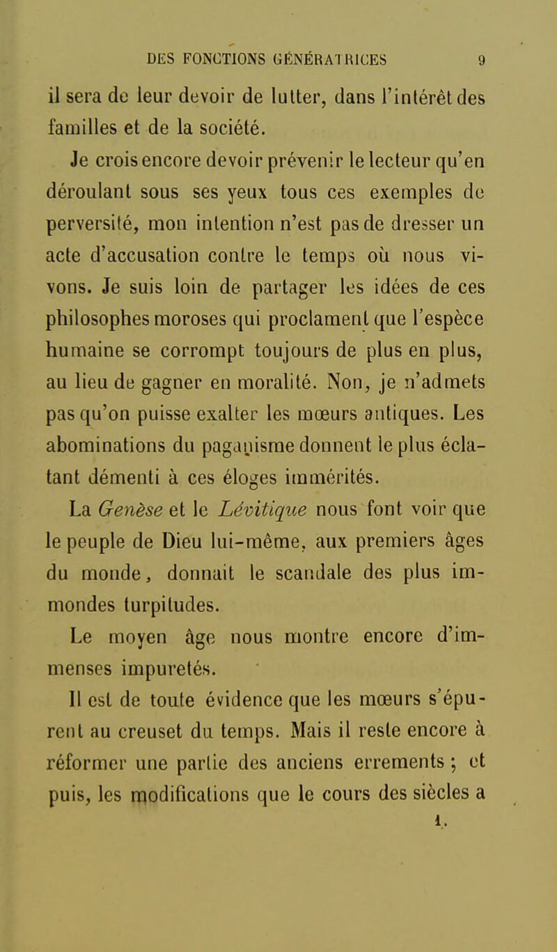 il sera de leur devoir de lutter, dans l'intérêt des familles et de la société. Je crois encore devoir prévenir le lecteur qu'en déroulant sous ses yeux tous ces exemples do perversité, mon intention n'est pas de dresser un acte d'accusation contre le temps où nous vi- vons. Je suis loin de partager les idées de ces philosophes moroses qui proclament que l'espèce humaine se corrompt toujours de plus en plus, au lieu de gagner en moralité. Non, je n'admets pas qu'on puisse exalter les mœurs antiques. Les abominations du paganisme donnent le plus écla- tant démenti à ces éloges immérités. La Genèse et le Lévitique nous font voir que le peuple de Dieu lui-même, aux premiers âges du monde, donnait le scandale des plus im- mondes turpitudes. Le moyen âge nous montre encore d'im- menses impuretés. Il est de toute évidence que les mœurs s'épu- rent au creuset du temps. Mais il reste encore à réformer une partie des anciens errements ; et puis, les nqodifications que le cours des siècles a i.