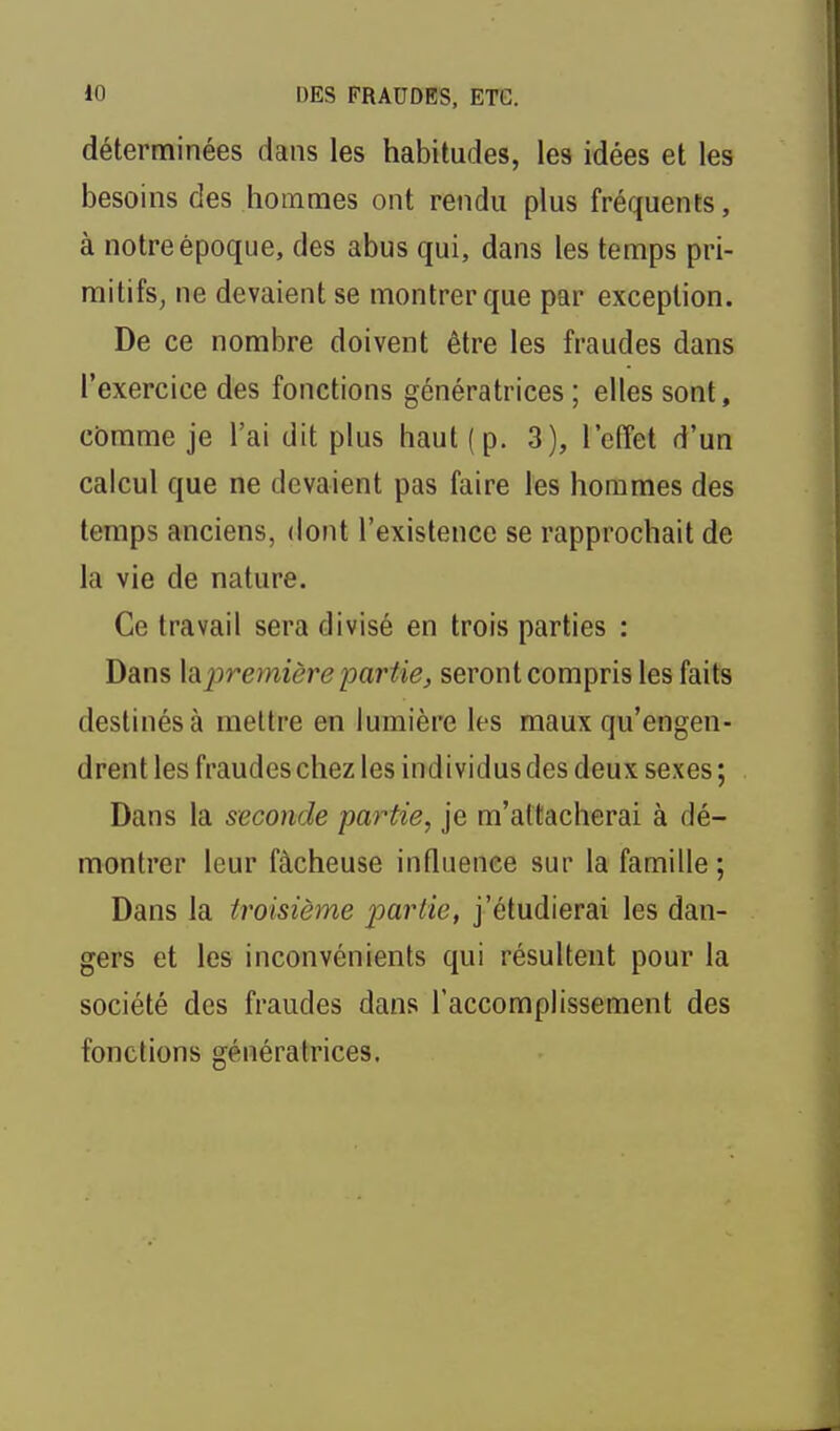 déterminées dans les habitudes, les idées et les besoins des hommes ont rendu plus fréquents, à notre époque, des abus qui, dans les temps pri- mitifs, ne devaient se montrer que par exception. De ce nombre doivent être les fraudes dans l'exercice des fonctions génératrices ; elles sont, comme je l'ai dit plus haut (p. 3), l'effet d'un calcul que ne devaient pas faire les hommes des temps anciens, dont l'existence se rapprochait de la vie de nature. Ce travail sera divisé en trois parties : Dans lâpremière 23ariiej seront compris les faits destinés à mettre en lumière les maux qu'engen- drent les fraudes chez les individus des deux sexes ; Dans la seconde partie, je m'attacherai à dé- montrer leur fâcheuse influence sur la famille ; Dans la troisième partie, j'étudierai les dan- gers et les inconvénients qui résultent pour la société des fraudes dans l'accomplissement des fonctions génératrices.