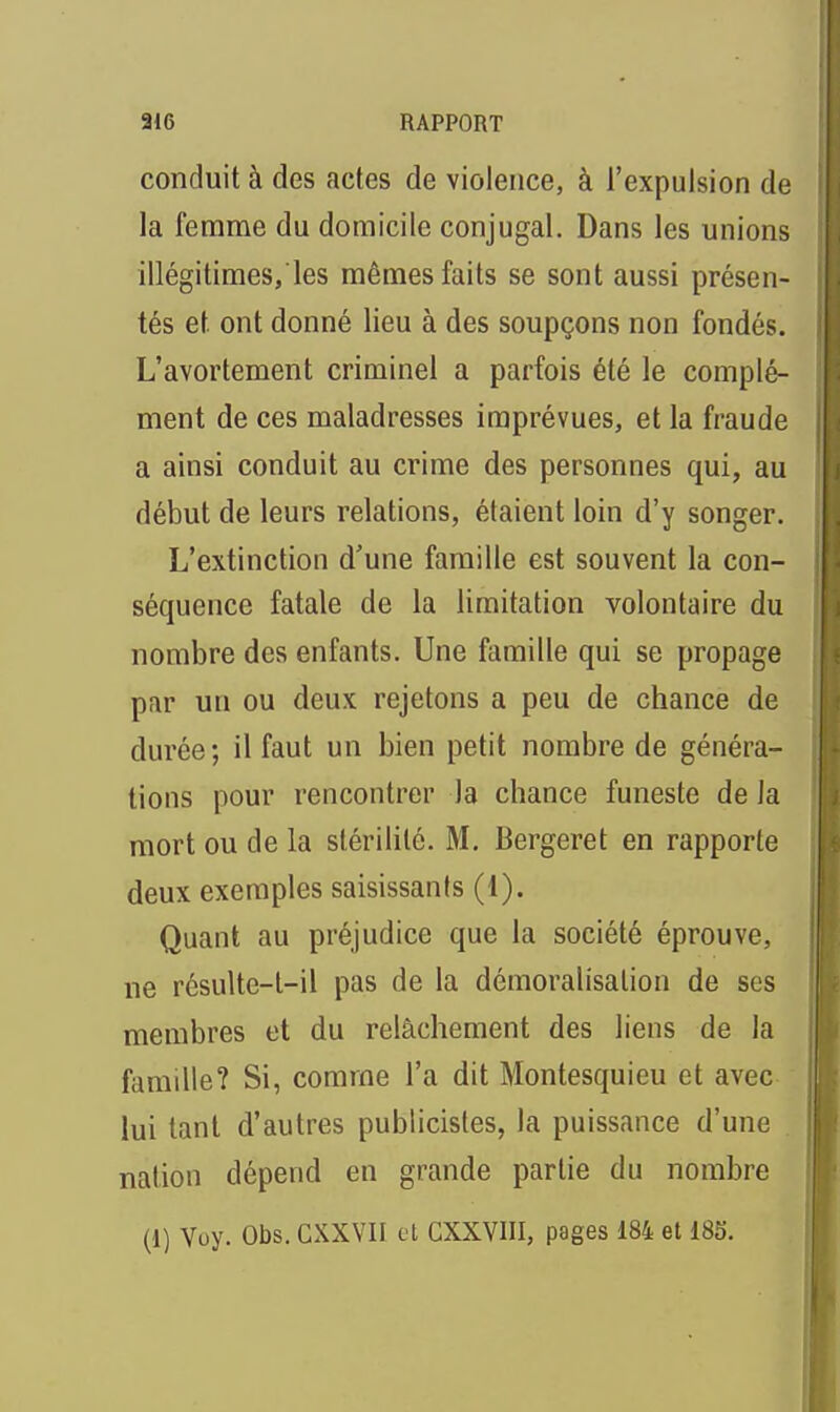 conduit à des actes de violence, à l'expulsion de la femme du domicile conjugal. Dans les unions illégitimes, les mêmes faits se sont aussi présen- tés et ont donné lieu à des soupçons non fondés. L'avortement criminel a parfois été le complé- ment de ces maladresses imprévues, et la fraude j a ainsi conduit au crime des personnes qui, au début de leurs relations, étaient loin d'y songer. L'extinction d'une famille est souvent la con- séquence fatale de la limitation volontaire du nombre des enfants. Une famille qui se propage par un ou deux rejetons a peu de chance de durée; il faut un bien petit nombre de généra- tions pour rencontrer la chance funeste de la mort ou de la stérilité. M, Bergeret en rapporte deux exemples saisissants (1). Quant au préjudice que la société éprouve, ne résulte-l-il pas de la démoralisation de ses membres et du relâchement des liens de la famille? Si, comme l'a dit Montesquieu et avec lui tant d'autres publicisles, la puissance d'une nation dépend en grande partie du nombre (1) Voy. Obs. CXXVII cl CXXVIII, pages 184 et 18S.