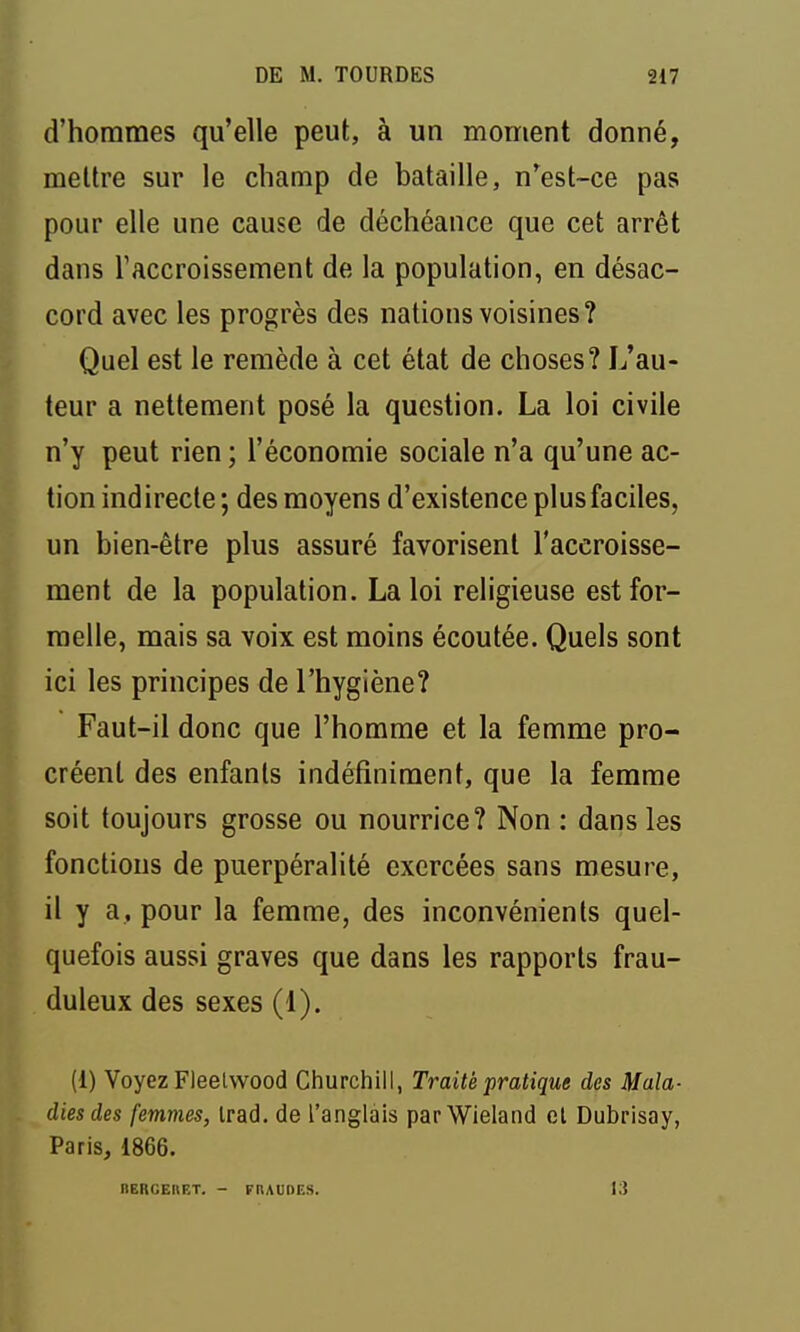 d'hommes qu'elle peut, à un moment donné, mettre sur le champ de bataille, n'est-ce pas pour elle une cause de déchéance que cet arrêt dans raccroissement de la population, en désac- cord avec les progrès des nations voisines? Quel est le remède à cet état de choses? L'au- teur a nettement posé la question. La loi civile n'y peut rien ; l'économie sociale n'a qu'une ac- tion indirecte ; des moyens d'existence plusfaciles, un bien-être plus assuré favorisent l'accroisse- ment de la population. La loi religieuse est for- melle, mais sa voix est moins écoutée. Quels sont ici les principes de l'hygiène? Faut-il donc que l'homme et la femme pro- créent des enfants indéfiniment, que la femme soit toujours grosse ou nourrice? Non : dans les fonctions de puerpéralité exercées sans mesure, il y a, pour la femme, des inconvénients quel- quefois aussi graves que dans les rapports frau- duleux des sexes (1). (1) Voyez Fleelvvood Churchill, Traité pratique des Mala- dies des femmes, irad. de l'anglais parWieland et Dubrisay, Paris, 1866. IlERGERET. - FRAUDES. 13
