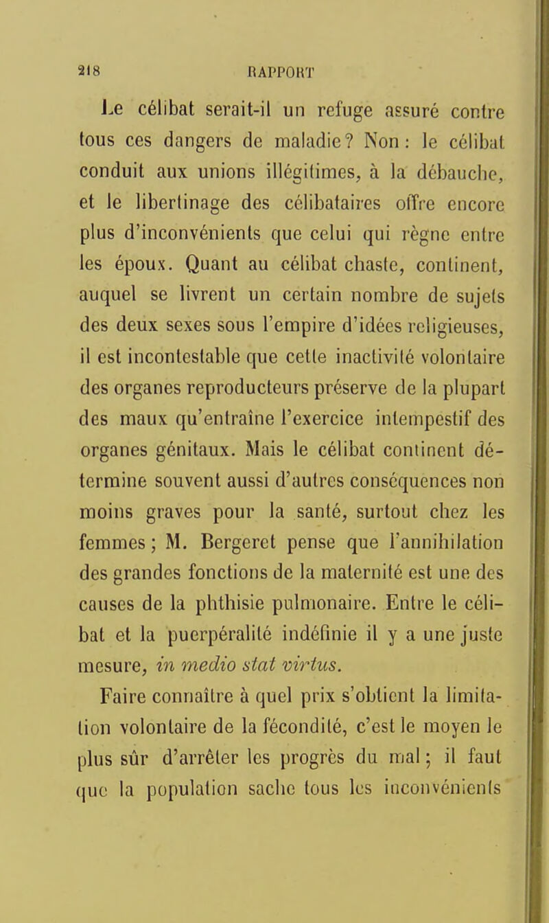 J.e célibat serait-il un refuge assuré contre tous ces dangers de maladie? Non: le célibat conduit aux unions illégitimes, à la débauche, et le libertinage des célibataires olTre encore plus d'inconvénients que celui qui règne entre les époux. Quant au célibat chaste, continent, auquel se livrent un certain nombre de sujets des deux sexes sous l'empire d'idées religieuses, il est incontestable que cette inactivité volontaire des organes reproducteurs préserve de la plupart des maux qu'entraîne l'exercice intempestif des organes génitaux. Mais le célibat continent dé- termine souvent aussi d'autres conséquences non moins graves pour la santé, surtout chez les femmes; M. Bergeret pense que l'annihilation des grandes fonctions de la maternité est une des causes de la phthisie pulmonaire. Entre le céli- bat et la puerpéralité indéfinie il y a une juste mesure, in medio stat virius. Faire connaître à quel prix s'obtient la limita- tion volontaire de la fécondité, c'est le moyen le plus sûr d'arrêter les progrès du mal ; il faut que la population sache tous les inconvénients