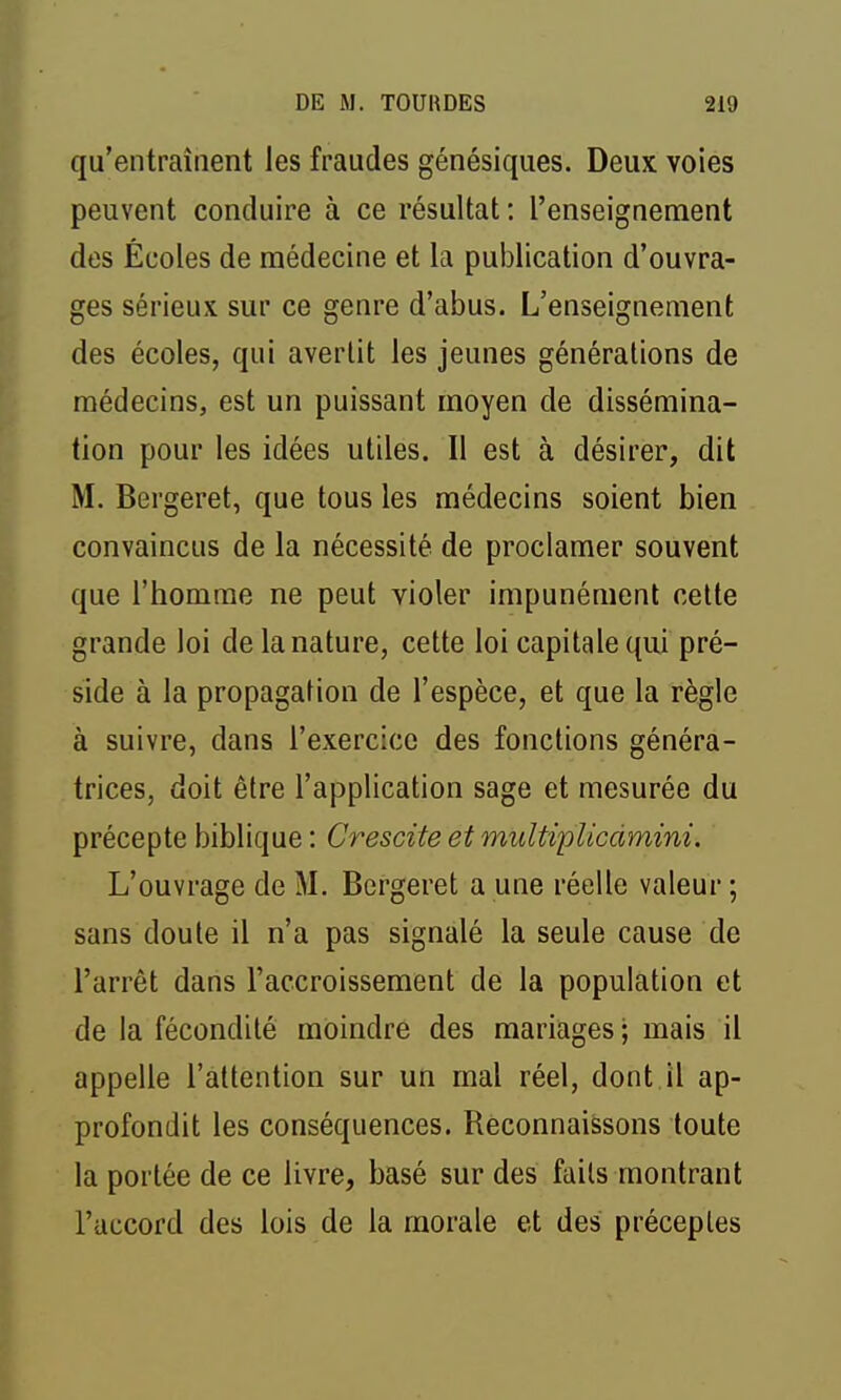qu'entraînent les fraudes génésiques. Deux voies peuvent conduire à ce résultat : l'enseignement des Écoles de médecine et la publication d'ouvra- ges sérieux sur ce genre d'abus. L'enseignement des écoles, qui avertit les jeunes générations de médecins, est un puissant moyen de dissémina- tion pour les idées utiles. Il est à désirer, dit M. Bergeret, que tous les médecins soient bien convaincus de la nécessité de proclamer souvent que l'homme ne peut violer impunément cette grande loi de la nature, cette loi capitale qui pré- side à la propagation de l'espèce, et que la règle à suivre, dans l'exercice des fonctions généra- trices, doit être l'application sage et mesurée du précepte biblique : Crescite et multiplicdmini. L'ouvrage de M. Bergeret a une réelle valeur ; sans doute il n'a pas signalé la seule cause de l'arrêt dans l'accroissement de la population et de la fécondité moindre des mariages ; mais il appelle l'attention sur un mal réel, dont,il ap- profondit les conséquences. Reconnaissons toute la portée de ce livre, basé sur des faits montrant l'accord des lois de la morale et des préceptes
