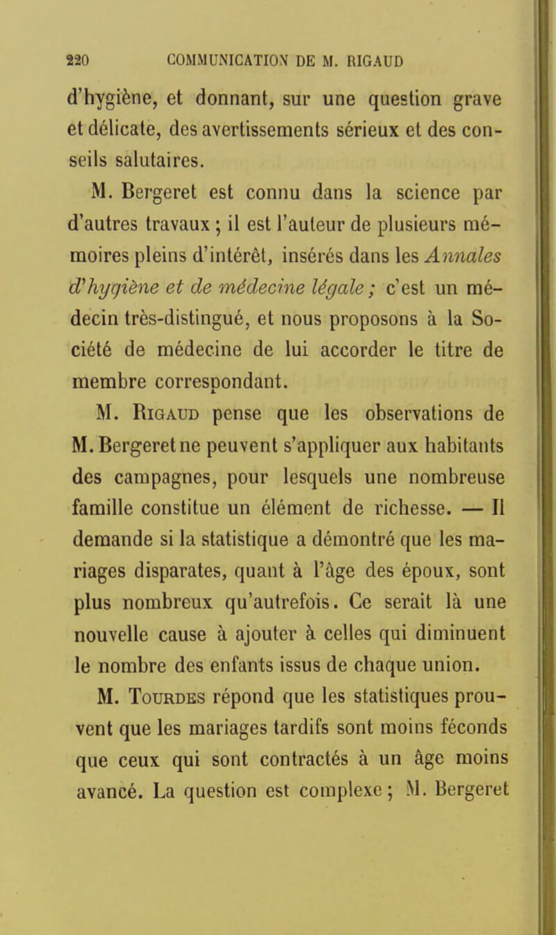 d'hygiène, et donnant, sur une question grave et délicate, des avertissements sérieux et des con- seils salutaires. M. Bergeret est connu dans la science par d'autres travaux ; il est l'auteur de plusieurs mé- moires pleins d'intérêt, insérés dans les Annales d'hygiène et de médecine légale; c'est un mé- decin très-distingué, et nous proposons à la So- ciété de médecine de lui accorder le titre de membre corresoondant. 1. M. RiGAUD pense que les observations de M. Bergeret ne peuvent s'appliquer aux habitants des campagnes, pour lesquels une nombreuse famille constitue un élément de richesse. — Il demande si la statistique a démontré que les ma- riages disparates, quant à l'âge des époux, sont plus nombreux qu'autrefois. Ce serait là une nouvelle cause à ajouter à celles qui diminuent le nombre des enfants issus de chaque union. M. TouRDES répond que les statistiques prou- vent que les mariages tardifs sont moins féconds que ceux qui sont contractés à un âge moins avancé. La question est complexe; M. Bergeret